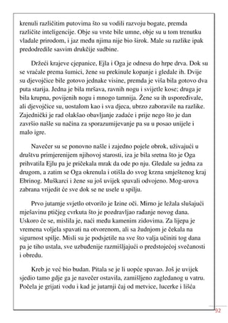 92
krenuli različitim putovima što su vodili razvoju bogate, premda
različite inteligencije. Obje su vrste bile umne, obje su u tom trenutku
vladale prirodom, i jaz među njima nije bio širok. Male su razlike ipak
predodredile sasvim drukčije sudbine.
Držeći krajeve cjepanice, Ejla i Oga je odnesu do hrpe drva. Dok su
se vraćale prema šumici, žene su prekinule kopanje i gledale ih. Dvije
su djevojčice bile gotovo jednake visine, premda je viša bila gotovo dva
puta starija. Jedna je bila mršava, ravnih nogu i svijetle kose; druga je
bila krupna, povijenih nogu i mnogo tamnija. Žene su ih uspoređivale,
ali djevojčice su, uostalom kao i sva djeca, ubrzo zaboravile na razlike.
Zajednički je rad olakšao obavljanje zadaće i prije nego što je dan
završio našle su načina za sporazumijevanje pa su u posao unijele i
malo igre.
Navečer su se ponovno našle i zajedno pojele obrok, uživajući u
društvu primjerenijem njihovoj starosti, iza je bila sretna što je Oga
prihvatila Ejlu pa je pričekala mrak da ode po nju. Gledale su jedna za
drugom, a zatim se Oga okrenula i otišla do svog krzna smještenog kraj
Ebrinog. Muškarci i žene su još uvijek spavali odvojeno. Mog-urova
zabrana vrijedit će sve dok se ne usele u spilju.
Prvo jutarnje svjetlo otvorilo je Izine oči. Mirno je ležala slušajući
mješavinu ptičjeg cvrkuta što je pozdravljao rađanje novog dana.
Uskoro će se, mislila je, naći među kamenim zidovima. Za lijepa je
vremena voljela spavati na otvorenom, ali sa žudnjom je čekala na
sigurnost spilje. Misli su je podsjetile na sve što valja učiniti tog dana
pa je tiho ustala, sve uzbuđenije razmišljajući o predstojećoj svečanosti
i obredu.
Kreb je već bio budan. Pitala se je li uopće spavao. Još je uvijek
sjedio tamo gdje ga je navečer ostavila, zamišljeno zagledanog u vatru.
Počela je grijati vodu i kad je jutarnji čaj od metvice, lucerke i lišća
 