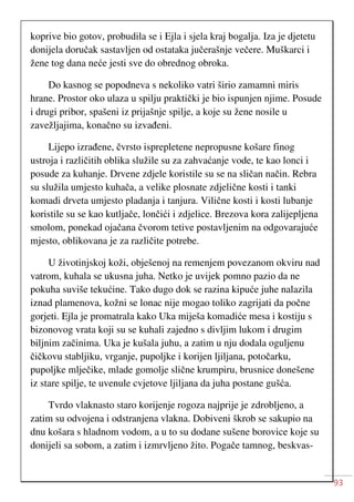93
koprive bio gotov, probudila se i Ejla i sjela kraj bogalja. Iza je djetetu
donijela doručak sastavljen od ostataka jučerašnje večere. Muškarci i
žene tog dana neće jesti sve do obrednog obroka.
Do kasnog se popodneva s nekoliko vatri širio zamamni miris
hrane. Prostor oko ulaza u spilju praktički je bio ispunjen njime. Posude
i drugi pribor, spašeni iz prijašnje spilje, a koje su žene nosile u
zavežljajima, konačno su izvađeni.
Lijepo izrađene, čvrsto isprepletene nepropusne košare finog
ustroja i različitih oblika služile su za zahvaćanje vode, te kao lonci i
posude za kuhanje. Drvene zdjele koristile su se na sličan način. Rebra
su služila umjesto kuhača, a velike plosnate zdjelične kosti i tanki
komadi drveta umjesto pladanja i tanjura. Vilične kosti i kosti lubanje
koristile su se kao kutljače, lončići i zdjelice. Brezova kora zalijepljena
smolom, ponekad ojačana čvorom tetive postavljenim na odgovarajuće
mjesto, oblikovana je za različite potrebe.
U životinjskoj koži, obješenoj na remenjem povezanom okviru nad
vatrom, kuhala se ukusna juha. Netko je uvijek pomno pazio da ne
pokuha suviše tekućine. Tako dugo dok se razina kipuće juhe nalazila
iznad plamenova, kožni se lonac nije mogao toliko zagrijati da počne
gorjeti. Ejla je promatrala kako Uka miješa komadiće mesa i kostiju s
bizonovog vrata koji su se kuhali zajedno s divljim lukom i drugim
biljnim začinima. Uka je kušala juhu, a zatim u nju dodala oguljenu
čičkovu stabljiku, vrganje, pupoljke i korijen ljiljana, potočarku,
pupoljke mlječike, mlade gomolje slične krumpiru, brusnice donešene
iz stare spilje, te uvenule cvjetove ljiljana da juha postane gušća.
Tvrdo vlaknasto staro korijenje rogoza najprije je zdrobljeno, a
zatim su odvojena i odstranjena vlakna. Dobiveni škrob se sakupio na
dnu košara s hladnom vodom, a u to su dodane sušene borovice koje su
donijeli sa sobom, a zatim i izmrvljeno žito. Pogače tamnog, beskvas-
 