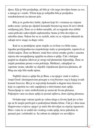 95
djecu. Ejla je bila posljednja, ali bilo je više nego dovoljno hrane za sve,
a mnogo je i ostalo. Tišina koja je uslijedila bila je posljedica
usredotočenosti na ukusno jelo.
Bila je to gozba bez žurbe, tijekom koje bi s vremena na vrijeme
netko ustao i pošao po sljedeći komadić bizonovog mesa ili novi obrok
omiljenog jela. Žene su se dobro naradile, ali za nagradu nisu dobile
samo pohvale zadovoljnih suplemenika: hrane je bilo dovoljno za
nekoliko dana. Nakon što su se zasitili, neko su se vrijeme odmarali da
sakupe nove snage za dugu večer.
Kad su se produljene sjene stopile sa sivilom sve bliže tame,
lagodno poslijepodnevno raspoloženje malo se promijenilo, ispunivši se
iščekivanjem. Žene na Brunov znak brzo očiste ostatke gozbe i zauzmu
mjesta oko nezapaljenog ognjišta na ulazu u spilju. Čak i slučajan
pogled na skupinu otkrivao je strogi red plemenske hijerarhije. Žene su
stajale poredane prema svom položaju. Muškarci, sakupljeni sa
suprotne strane, također su slijedili vrijednosnu ljestvicu plemena, ali
Mog-ura nije bilo među njima.
Najbliži ulazu u spilju bio je Brun, a na njegov znak iz redova
istupi Grod i dostojanstveno posegne u svoj bizonov rog iz kojeg izvadi
komad žeravice. Bio je to najvažniji komadić u dugom nizu žeravica
koje su započete na vatri zapaljenoj u ruševinama stare spilje.
Nastavljanje te vatre simboliziralo je nastavak života plemena.
Paljenjem vatre na ulazu spilja će postati njihova, dom cijelog plemena.
Ovladavanje vatrom igralo je važnu ulogu u životu ljudi jer se bez
nje ne bi moglo preživjeti u područjima hladne klime. Čak je i dim imao
blagotvorna svojstva: njegov je miris bio dovoljan za osjećaj sigurnosti.
Dim s vatre će se uzdići do visokog svoda spilje, kroz pukotine će
pronaći put i osloboditi se. Sa sobom će odnijeti sve nevidljive
 