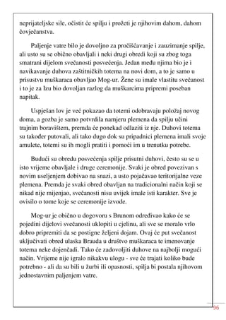 96
neprijateljske sile, očistit će spilju i prožeti je njihovim dahom, dahom
čovječanstva.
Paljenje vatre bilo je dovoljno za pročišćavanje i zauzimanje spilje,
ali usto su se obično obavljali i neki drugi obredi koji su zbog toga
smatrani dijelom svečanosti posvećenja. Jedan među njima bio je i
navikavanje duhova zaštitničkih totema na novi dom, a to je samo u
prisustvu muškaraca obavljao Mog-ur. Žene su imale vlastitu svečanost
i to je za Izu bio dovoljan razlog da muškarcima pripremi poseban
napitak.
Uspješan lov je već pokazao da totemi odobravaju položaj novog
doma, a gozba je samo potvrdila namjeru plemena da spilju učini
trajnim boravištem, premda će ponekad odlaziti iz nje. Duhovi totema
su također putovali, ali tako dugo dok su pripadnici plemena imali svoje
amulete, totemi su ih mogli pratiti i pomoći im u trenutku potrebe.
Budući su obredu posvećenja spilje prisutni duhovi, često su se u
isto vrijeme obavljale i druge ceremonije. Svaki je obred povezivan s
novim useljenjem dobivao na snazi, a usto pojačavao teritorijalne veze
plemena. Premda je svaki obred obavljan na tradicionalni način koji se
nikad nije mijenjao, svečanosti nisu uvijek imale isti karakter. Sve je
ovisilo o tome koje se ceremonije izvode.
Mog-ur je obično u dogovoru s Brunom određivao kako će se
pojedini dijelovi svečanosti uklopiti u cjelinu, ali sve se moralo vrlo
dobro pripremiti da se postigne željeni dojam. Ovaj će put svečanost
uključivati obred ulaska Brauda u društvo muškaraca te imenovanje
totema neke dojenčadi. Tako će zadovoljiti duhove na najbolji mogući
način. Vrijeme nije igralo nikakvu ulogu - sve će trajati koliko bude
potrebno - ali da su bili u žurbi ili opasnosti, spilja bi postala njihovom
jednostavnim paljenjem vatre.
 