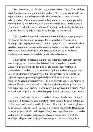 97
Dostojanstveno, kao što je i odgovaralo važnosti čina, Grod klekne,
stavi žeravicu na suhu gubu i počne puhati. Pleme je napeto čekalo i uz
zajednički uzdah olakšanja opazilo plamenove što su brzo zahvaćali
suhe grančice. Vatra se rasplamsala. Najednom se pokraj nje pojavila
zastrašujuća figura, tako blizu krijesa da se činilo kako je obuhvaćaju
plamenovi. Nad jarkocrvenim licem lebdjela je sablasna bijela lubanja.
Činilo se kao da se nalazi usred vatre koja joj ne može ništa.
Ejla nije odmah ugledala vatrenu prikazu i, kad je njen pogled prvi
put pao na nju, lagano je kriknula. Iza joj ohrabrujuće stisne ruku.
Dijete je osjetilo prigušen tutanj držaka kopalja što su u ritmu udarala u
zemlju. Preplašeno je zakoračila unatrag kad je u prostor pred vatru
skočio novi lovac. Dorv je u tom trenutku zabubnjao po velikom,
trbušastom instrumentu, naglašavajući važnost trenutka.
Braud čučne i pogleda u daljinu, zaklanjajući oči rukom od sjaja
sunca koje je već davno zašlo. Priskočili su i drugi lovci kako bi
gledatelji mogli dobiti što bolju sliku proteklog lova. Njihova je
pantomima bila tako životna, usavršena tijekom bezbrojnih generacija
koje su se sporazumijevale kretnjama i znakovima, da su uskoro svi
osjećali napetost predstojećeg doživljaja. Čak su se i žene duhom
preselile na vruću prašnu ravnicu. I Ejla je osjećala snagu tog dramskog
prikaza. Grmljavina stada odjekivala je u njihovim ušima, grla su im
bila puna zagušljive prašine, a srca treperila u očekivanju vrhunca. Žene
su rijetko imale priliku vidjeti toliko pojedinosti iz tajnog života lovaca.
Braud je od početka preuzeo vodstvo. On je ubio bizona, bila je to
njegova noć. Osjećao je jaku napetost i strah žena, a to ga je potaklo da
u ples unese još više dramskih elemenata. Braud je bio izvrstan glumac,
pa je uživao svaki put kad bi se našao u središtu pozornosti. Računao je
na osjećaje promatrača, a drhtaj ushićenja koji je prožeo žene u trenutku
kad je odigrao konačni smrtonosni udarac imao je gotovo erotično
značenje. Mog-ur, koji ga je gledao s druge strane vatre, bio je isto
 