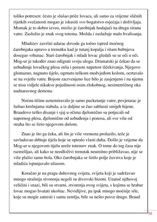 98
toliko potresen: često je slušao priče lovaca, ali samo za vrijeme sličnih
rijetkih svečanosti mogao je iskusiti svo bogatstvo osjećaja i doživljaja.
Momak je to dobro izveo, mislio je čarobnjak hodajući na drugu stranu
vatre. Zaslužio je znak svog totema. Možda i zaslužuje malo hvalisanja.
Mladićev završni udarac dovede ga točno ispred moćnog
čarobnjaka upravo u trenutku kad je tutanj kopalja i ritam bubnjeva
dosegao vrhunac. Stari čarobnjak i mladi lovac gledali su se oči u oči.
Mog-ur je također znao odigrati svoju ulogu. Dramatski je čekao da se
uzbuđenje lovačkog plesa stiša i poraste napetost iščekivanja. Njegovo
glomazno, nagnuto tijelo, ogrnuto teškom medvjeđom kožom, ocrtavalo
se na svjetlu vatre. Bojom zacrvenjeno lice bilo je zasjenjeno i na njemu
se nisu vidjele nikakve pojedinosti osim zlokobnog, nesimetričnog oka
nadnaravnog demona.
Noćnu tišinu uznemiravalo je samo pucketanje vatre, povjetarac je
šuštao krošnjama stabala, a iz daljine se čuo sablasni smijeh hijene.
Braudovo teško disanje i sjaj u očima djelomično su potjecali od
napornog plesa, djelomično od uzbuđenja i ponosa, ali sve više od
straha što se širio njegovom dušom.
Znao je što ga čeka, ali što je više vremena prolazilo, teže je
savladavao drhtaje tijela koje se opiralo vlasti duha. Došlo je vrijeme da
Mog-ur u njegovom tijelu ureže totemov znak. O tome do tog časa nije
razmišljao, ali kako se neodloživi trenutak neumitno približavao, nije se
više plašio samo bola. Oko čarobnjaka se širilo polje čuvstva koje je
mladića ispunjavalo užasom.
Koračao je na pragu duhovnog svijeta, svijeta koji je sadržavao
mnogo strašnija stvorenja negoli su divovski bizoni. Unatoč njihovoj
veličini i snazi, bili su stvarni, stvorenja ovog svijeta, s kojima se hrabar
lovac mogao hvatati ukoštac. Nevidljive, pa ipak mnogo moćnije sile,
koje su mogle zatresti i samu zemlju, bile su nešto posve drugo. Braud
 