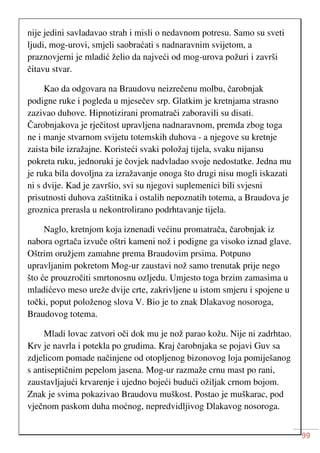 99
nije jedini savladavao strah i misli o nedavnom potresu. Samo su sveti
ljudi, mog-urovi, smjeli saobraćati s nadnaravnim svijetom, a
praznovjerni je mladić želio da najveći od mog-urova požuri i završi
čitavu stvar.
Kao da odgovara na Braudovu neizrečenu molbu, čarobnjak
podigne ruke i pogleda u mjesečev srp. Glatkim je kretnjama strasno
zazivao duhove. Hipnotizirani promatrači zaboravili su disati.
Čarobnjakova je rječitost upravljena nadnaravnom, premda zbog toga
ne i manje stvarnom svijetu totemskih duhova - a njegove su kretnje
zaista bile izražajne. Koristeći svaki položaj tijela, svaku nijansu
pokreta ruku, jednoruki je čovjek nadvladao svoje nedostatke. Jedna mu
je ruka bila dovoljna za izražavanje onoga što drugi nisu mogli iskazati
ni s dvije. Kad je završio, svi su njegovi suplemenici bili svjesni
prisutnosti duhova zaštitnika i ostalih nepoznatih totema, a Braudova je
groznica prerasla u nekontrolirano podrhtavanje tijela.
Naglo, kretnjom koja iznenadi većinu promatrača, čarobnjak iz
nabora ogrtača izvuče oštri kameni nož i podigne ga visoko iznad glave.
Oštrim oružjem zamahne prema Braudovim prsima. Potpuno
upravljanim pokretom Mog-ur zaustavi nož samo trenutak prije nego
što će prouzročiti smrtonosnu ozljedu. Umjesto toga brzim zamasima u
mladićevo meso ureže dvije crte, zakrivljene u istom smjeru i spojene u
točki, poput položenog slova V. Bio je to znak Dlakavog nosoroga,
Braudovog totema.
Mladi lovac zatvori oči dok mu je nož parao kožu. Nije ni zadrhtao.
Krv je navrla i potekla po grudima. Kraj čarobnjaka se pojavi Guv sa
zdjelicom pomade načinjene od otopljenog bizonovog loja pomiješanog
s antiseptičnim pepelom jasena. Mog-ur razmaže crnu mast po rani,
zaustavljajući krvarenje i ujedno bojeći budući ožiljak crnom bojom.
Znak je svima pokazivao Braudovu muškost. Postao je muškarac, pod
vječnom paskom duha moćnog, nepredvidljivog Dlakavog nosoroga.
 