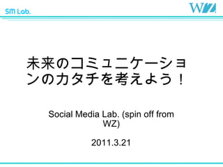未来のコミュニケーションのカタチを考えよう！ Social Media Lab. (spin off from WZ) 2011.3.21 