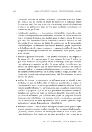 rap – Rio de Janeiro 42(3):495-528, maio/jun. 2008
506 olinda nogueira paes cardoso • rosa teresa moreira machado
com outro intervalo de valores para outro conjunto de variáveis. Exem-
plo: sempre que se orienta um aluno de doutorado, é publicado algum
do­cumento; descobrir regras de associação entre alunos de doutorado
e número de publicações pode ser útil para melhorar a distribuição de
orientados por professor;
t	classificação e predição — é o processo de criar modelos (funções) que des-
crevem e distinguem classes ou conceitos, baseados em dados conhecidos,
com o propósito de utilizar esse modelo para predizer a classe de objetos
que ainda não foram classificados. O modelo construído baseia-se na aná-
lise prévia de um conjunto de dados de amostragem ou de treinamento,
contendo objetos corretamente classificados. Exemplo: grupos de pesquisas
já definidos contendo alguns professores e, a partir da análise de dados das
pesquisas de outros professores que não pertencem a esses grupos, sugerir
a sua entrada;
t	análise de padrões seqüenciais — um padrão seqüencial é uma expressão
da forma <I1
, ...In
>, em que cada Ii
é um conjunto de itens. A ordem em
que estão alinhados os conjuntos reflete a cronologia com que acontece-
ram os fatos representados por eles. Encontrar padrões previsíveis em um
período de tempo significa que um comportamento particular em um dado
momento pode ter como conseqüência outro comportamento ou seqüência
de comportamentos dentro de um mesmo período de tempo. Exemplo: uma
pessoa que cursou mestrado provavelmente fará doutorado em um certo
período de tempo;
t	análise de clusters (agrupamentos) — diferentemente da classificação e
predição, em que os dados estão previamente classificados, a análise de
clusters trabalha sobre dados em que as classes não estão definidas. A tarefa
consiste em identificar novos agrupamentos, que contenham características
similares e agrupar os registros, ou seja, particionar (segmentar) uma dada
população de eventos ou itens em conjuntos. Exemplo: professores de de-
partamentos diferentes, que trabalham em grupos de pesquisas distintos,
poderiam estar trabalhando com o mesmo objeto e, dessa forma, seria suge-
rida a formação de um novo agrupamento dessas pessoas, podendo surgir
assim um novo grupo de pesquisa ou reclassificá-lo;
t	análise de outliers — um banco de dados pode conter dados que não apre-
sentam o comportamento geral da maioria. Eles são denominados outliers
(exceções). Muitos métodos de mineração descartam esses outliers como
ruído indesejado. Entretanto, em algumas aplicações, tais eventos raros
 