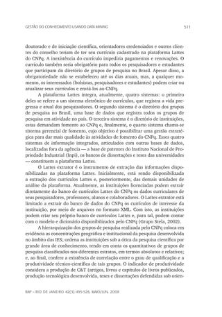 511Gestão do conhecimento usando data mining
rap – Rio de Janeiro 42(3):495-528, maio/jun. 2008
doutorado e de iniciação científica, orientadores credenciados e outros clien-
tes do conselho teriam de ter seu currículo cadastrado na plataforma Lattes
do CNPq. A inexistência do currículo impediria pagamentos e renovações. O
currículo também seria obrigatório para todos os pesquisadores e estudantes
que participam do diretório de grupos de pesquisa no Brasil. Apesar disso, a
obrigatoriedade não se estabeleceu até os dias atuais, mas, a qualquer mo-
mento, os interessados (bolsistas, pesquisadores e estudantes) podem criar ou
atualizar seus currículos e enviá-los ao CNPq.
A plataforma Lattes integra, atualmente, quatro sistemas: o primeiro
deles se refere a um sistema eletrônico de currículos, que registra a vida pre-
gressa e atual dos pesquisadores. O segundo sistema é o diretório dos grupos
de pesquisa no Brasil, uma base de dados que registra todos os grupos de
pesquisa em atividade no país. O terceiro sistema é o diretório de instituições,
estas demandam fomento ao CNPq e, finalmente, o quarto sistema chama-se
sistema gerencial de fomento, cujo objetivo é possibilitar uma gestão estraté-
gica para dar mais qualidade às atividades de fomento do CNPq. Esses quatro
sistemas de informação integrados, articulados com outras bases de dados,
localizadas fora da agência — a base de patentes do Instituto Nacional de Pro-
priedade Industrial (Inpi), os bancos de dissertações e teses das universidades
— constituem a plataforma Lattes.
O Lattes extrator é o instrumento de extração das informações dispo-
nibilizadas na plataforma Lattes. Inicialmente, está sendo disponibilizada
a extração dos currículos Lattes e, posteriormente, das demais unidades de
análise da plataforma. Atualmente, as instituições licenciadas podem extrair
diretamente do banco de currículos Lattes do CNPq os dados curriculares de
seus pesquisadores, professores, alunos e colaboradores. O Lattes extrator está
limitado a extrair do banco de dados do CNPq os currículos de interesse da
instituição, por meio de arquivos no formato XML. Com isto, as instituições
podem criar seu próprio banco de currículos Lattes e, para tal, podem contar
com o modelo e dicionário disponibilizados pelo CNPq (Grupo Stela, 2002).
A hierarquização dos grupos de pesquisa realizada pelo CNPq coloca em
evidência as concentrações geográfica e institucional da pesquisa desenvolvida
no âmbito das IES; ordena as instituições sob a ótica da pesquisa científica por
grande área de conhecimento, tendo em conta os quantitativos de grupos de
pesquisa classificados nos diferentes estratos, em termos absolutos e relativos;
e, ao final, confere a existência de correlação entre o grau de qualificação e a
produtividade técnico-científica de tais grupos. O indicador de produtividade
considera a produção de C&T (artigos, livros e capítulos de livros publicados,
produção tecnológica desenvolvida, teses e dissertações defendidas sob orien-
 