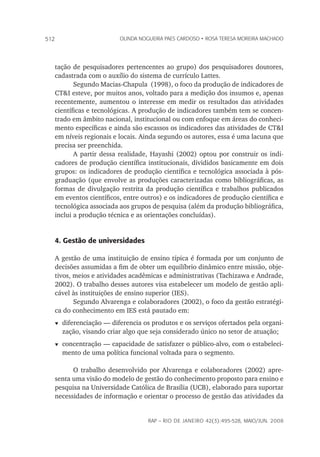 rap – Rio de Janeiro 42(3):495-528, maio/jun. 2008
512 olinda nogueira paes cardoso • rosa teresa moreira machado
tação de pesquisadores pertencentes ao grupo) dos pesquisadores doutores,
cadastrada com o auxílio do sistema de currículo Lattes.
Segundo Macias-Chapula (1998), o foco da produção de indicadores de
CT&I esteve, por muitos anos, voltado para a medição dos insumos e, apenas
recentemente, aumentou o interesse em medir os resultados das atividades
científicas e tecnológicas. A produção de indicadores também tem se concen-
trado em âmbito nacional, institucional ou com enfoque em áreas do conheci-
mento específicas e ainda são escassos os indicadores das atividades de CT&I
em níveis regionais e locais. Ainda segundo os autores, essa é uma lacuna que
precisa ser preenchida.
A partir dessa realidade, Hayashi (2002) optou por construir os indi-
cadores de produção científica institucionais, divididos basicamente em dois
grupos: os indicadores de produção científica e tecnológica associada à pós-
graduação (que envolve as produções caracterizadas como bibliográficas, as
formas de divulgação restrita da produção científica e trabalhos publicados
em eventos científicos, entre outros) e os indicadores de produção científica e
tecnológica associada aos grupos de pesquisa (além da produção bibliográfica,
inclui a produção técnica e as orientações concluídas).
4. Gestão de universidades
A gestão de uma instituição de ensino típica é formada por um conjunto de
decisões assumidas a fim de obter um equilíbrio dinâmico entre missão, obje-
tivos, meios e atividades acadêmicas e administrativas (Tachizawa e Andrade,
2002). O trabalho desses autores visa estabelecer um modelo de gestão apli-
cável às instituições de ensino superior (IES).
Segundo Alvarenga e colaboradores (2002), o foco da gestão estratégi-
ca do conhecimento em IES está pautado em:
t	diferenciação — diferencia os produtos e os serviços ofertados pela organi-
zação, visando criar algo que seja considerado único no setor de atuação;
t	concentração — capacidade de satisfazer o público-alvo, com o estabeleci-
mento de uma política funcional voltada para o segmento.
O trabalho desenvolvido por Alvarenga e colaboradores (2002) apre-
senta uma visão do modelo de gestão do conhecimento proposto para ensino e
pesquisa na Universidade Católica de Brasília (UCB), elaborado para suportar
necessidades de informação e orientar o processo de gestão das atividades da
 