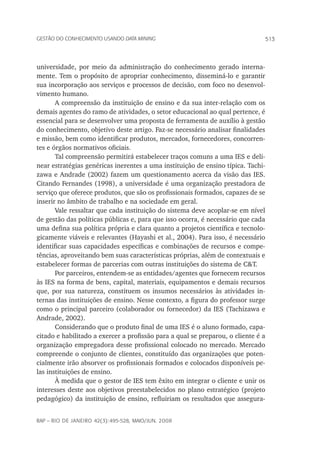 513Gestão do conhecimento usando data mining
rap – Rio de Janeiro 42(3):495-528, maio/jun. 2008
universidade, por meio da administração do conhecimento gerado interna-
mente. Tem o propósito de apropriar conhecimento, disseminá-lo e garantir
sua incorporação aos serviços e processos de decisão, com foco no desenvol-
vimento humano.
A compreensão da instituição de ensino e da sua inter-relação com os
demais agentes do ramo de atividades, o setor educacional ao qual pertence, é
essencial para se desenvolver uma proposta de ferramenta de auxílio à gestão
do conhecimento, objetivo deste artigo. Faz-se necessário analisar finalidades
e missão, bem como identificar produtos, mercados, fornecedores, concorren-
tes e órgãos normativos oficiais.
Tal compreensão permitirá estabelecer traços comuns a uma IES e deli-
near estratégias genéricas inerentes a uma instituição de ensino típica. Tachi-
zawa e Andrade (2002) fazem um questionamento acerca da visão das IES.
Citando Fernandes (1998), a universidade é uma organização prestadora de
serviço que oferece produtos, que são os profissionais formados, capazes de se
inserir no âmbito de trabalho e na sociedade em geral.
Vale ressaltar que cada instituição do sistema deve acoplar-se em nível
de gestão das políticas públicas e, para que isso ocorra, é necessário que cada
uma defina sua política própria e clara quanto a projetos científica e tecnolo-
gicamente viáveis e relevantes (Hayashi et al., 2004). Para isso, é necessário
identificar suas capacidades específicas e combinações de recursos e compe-
tências, aproveitando bem suas características próprias, além de contextuais e
estabelecer formas de parcerias com outras instituições do sistema de C&T.
Por parceiros, entendem-se as entidades/agentes que fornecem recursos
às IES na forma de bens, capital, materiais, equipamentos e demais recursos
que, por sua natureza, constituem os insumos necessários às atividades in-
ternas das instituições de ensino. Nesse contexto, a figura do professor surge
como o principal parceiro (colaborador ou fornecedor) da IES (Tachizawa e
Andrade, 2002).
Considerando que o produto final de uma IES é o aluno formado, capa-
citado e habilitado a exercer a profissão para a qual se preparou, o cliente é a
organização empregadora desse profissional colocado no mercado. Mercado
compreende o conjunto de clientes, constituído das organizações que poten-
cialmente irão absorver os profissionais formados e colocados disponíveis pe-
las instituições de ensino.
À medida que o gestor de IES tem êxito em integrar o cliente e unir os
interesses deste aos objetivos preestabelecidos no plano estratégico (projeto
pedagógico) da instituição de ensino, refluiriam os resultados que assegura-
 
