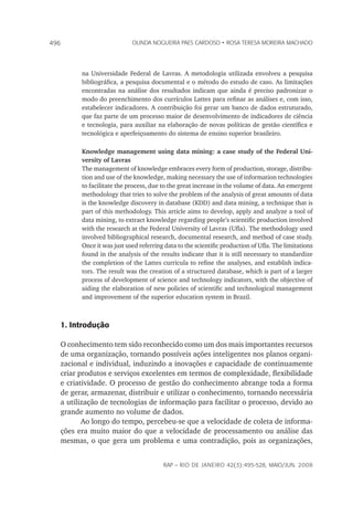 rap – Rio de Janeiro 42(3):495-528, maio/jun. 2008
496 olinda nogueira paes cardoso • rosa teresa moreira machado
na Universidade Federal de Lavras. A metodologia utilizada envolveu a pesquisa
bibliográfica, a pesquisa documental e o método do estudo de caso. As limitações
encontradas na análise dos resultados indicam que ainda é preciso padronizar o
modo do preenchimento dos currículos Lattes para refinar as análises e, com isso,
estabelecer indicadores. A contribuição foi gerar um banco de dados estruturado,
que faz parte de um processo maior de desenvolvimento de indicadores de ciência
e tecnologia, para auxiliar na elaboração de novas políticas de gestão científica e
tecnológica e aperfeiçoamento do sistema de ensino superior brasileiro.
Knowledge management using data mining: a case study of the Federal Uni-
versity of Lavras
The management of knowledge embraces every form of production, storage, distribu-
tion and use of the knowledge, making necessary the use of information technologies
to facilitate the process, due to the great increase in the volume of data. An emergent
methodology that tries to solve the problem of the analysis of great amounts of data
is the knowledge discovery in database (KDD) and data mining, a technique that is
part of this methodology. This article aims to develop, apply and analyze a tool of
data mining, to extract knowledge regarding people’s scientific production involved
with the research at the Federal University of Lavras (Ufla). The methodology used
involved bibliographical research, documental research, and method of case study.
Once it was just used referring data to the scientific production of Ufla. The limitations
found in the analysis of the results indicate that it is still necessary to standardize
the completion of the Lattes curricula to refine the analyses, and establish indica-
tors. The result was the creation of a structured database, which is part of a larger
process of development of science and technology indicators, with the objective of
aiding the elaboration of new policies of scientific and technological management
and improvement of the superior education system in Brazil.
1. Introdução
O conhecimento tem sido reconhecido como um dos mais importantes recursos
de uma organização, tornando possíveis ações inteligentes nos planos organi-
zacional e individual, induzindo a inovações e capacidade de continuamente
criar produtos e serviços excelentes em termos de complexidade, flexibilidade
e criatividade. O processo de gestão do conhecimento abrange toda a forma
de gerar, armazenar, distribuir e utilizar o conhecimento, tornando necessária
a utilização de tecnologias de informação para facilitar o processo, devido ao
grande aumento no volume de dados.
Ao longo do tempo, percebeu-se que a velocidade de coleta de informa-
ções era muito maior do que a velocidade de processamento ou análise das
mesmas, o que gera um problema e uma contradição, pois as organizações,
 