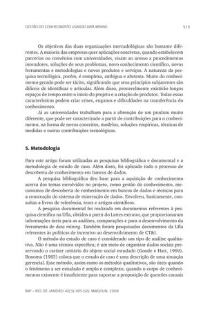 515Gestão do conhecimento usando data mining
rap – Rio de Janeiro 42(3):495-528, maio/jun. 2008
Os objetivos das duas organizações mercadológicas são bastante dife-
rentes. A maioria das empresas quer aplicações concretas, quando estabelecem
parcerias ou convênios com universidades, visam ao acesso a procedimentos
inovadores, soluções de seus problemas, novo conhecimento científico, novas
ferramentas e metodologias e novos produtos e serviços. A natureza da pes-
quisa tecnológica, porém, é complexa, ambígua e abstrata. Muito do conheci-
mento gerado pode ser tácito, significando que seus princípios subjacentes são
difíceis de identificar e articular. Além disso, provavelmente existirão longos
espaços de tempo entre o início do projeto e a criação de produtos. Todas essas
características podem criar crises, enganos e dificuldades na transferência do
conhecimento.
Já as universidades trabalham para a obtenção de um produto muito
diferente, que pode ser caracterizado a partir de contribuições para o conheci-
mento, na forma de novos conceitos, modelos, soluções empíricas, técnicas de
medidas e outras contribuições tecnológicas.
5. Metodologia
Para este artigo foram utilizadas as pesquisas bibliográfica e documental e a
metodologia de estudo de caso. Além disso, foi aplicado todo o processo de
descoberta de conhecimento em bancos de dados.
A pesquisa bibliográfica deu base para a aquisição de conhecimento
acerca dos temas envolvidos no projeto, como gestão do conhecimento, me-
canismos de descoberta de conhecimento em bancos de dados e técnicas para
a construção do sistema de mineração de dados. Envolveu, basicamente, con-
sultas a livros de referência, teses e artigos científicos.
A pesquisa documental foi realizada em documentos referentes à pes-
quisa científica na Ufla, obtidos a partir do Lattes extrator, que proporcionaram
informações úteis para as análises, comparações e para o desenvolvimento da
ferramenta de data mining. Também foram pesquisados documentos da Ufla
referentes às políticas de incentivo ao desenvolvimento de CT&I.
O método do estudo de caso é considerado um tipo de análise qualita-
tiva. Não é uma técnica específica; é um meio de organizar dados sociais pre-
servando o caráter unitário do objeto social estudado (Goode e Hatt, 1969).
Bonoma (1985) coloca que o estudo de caso é uma descrição de uma situação
gerencial. Esse método, assim como os métodos qualitativos, são úteis quando
o fenômeno a ser estudado é amplo e complexo, quando o corpo de conheci-
mentos existente é insuficiente para suportar a proposição de questões causais
 
