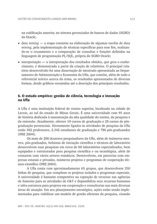 517Gestão do conhecimento usando data mining
rap – Rio de Janeiro 42(3):495-528, maio/jun. 2008
na codificação anterior, no sistema gerenciador de bancos de dados (SGBD)
da Oracle;
t	 data mining — a etapa consistiu na elaboração de algumas tarefas de data
mining, pela implementação de técnicas específicas para esse fim, realizan-
do-se o cruzamento e a comparação de consultas e funções definidas na
linguagem de programação PL/SQL, própria do SGBD Oracle;
t	interpretação — a interpretação dos resultados obtidos, que gera o conhe-
cimento, é demonstrada a partir da criação de relatórios. O principal rela-
tório desenvolvido foi uma dissertação de mestrado apresentada ao Depar-
tamento de Administração e Economia da Ufla, que contém, além de todo o
referencial teórico acerca do tema, os resultados apresentados de diversas
formas, desde gráficos resumidos até a descrição dos principais resultados.
6. O estudo empírico: gestão de ciência, tecnologia e inovação
na Ufla
A Ufla é uma instituição federal de ensino superior, localizada na cidade de
Lavras, ao sul do estado de Minas Gerais. É uma universidade com 95 anos
de história dedicada à manutenção da alta qualidade do ensino, da pesquisa e
da extensão. Atualmente, oferece 10 cursos de graduação e 28 cursos de pós-
graduação presenciais. Diretamente ligados às atividades de pesquisa da Ufla
estão 302 professores, 2.342 estudantes de graduação e 786 pós-graduandos
(PRP, 2004).
Os mais de 200 doutores pesquisadores da Ufla, além de inúmeros mes-
tres, pós-graduados, bolsistas de iniciação científica e técnicos de laboratório
desenvolvem suas pesquisas em cerca de 60 laboratórios especializados, bem
equipados e estruturados para pesquisa científica e ou tecnológica, além de
contarem com vários setores temáticos. Desenvolvem, em parcerias com em-
presas estatais e privadas, inúmeros projetos e programas de cooperação téc-
nico-científico (PRP, 2004).
A Ufla conta com aproximadamente 65 grupos, que desenvolvem 350
linhas de pesquisa, que compõem os projetos isolados e programas especiais.
A universidade é bastante competitiva na captação de recursos nas agências
de fomento para as atividades de C&T e disponibiliza seus recursos humanos
e infra-estrutura para projetos em cooperação e consultorias nas mais diversas
áreas de atuação. Em seu planejamento estratégico, ações estão sendo imple-
mentadas para viabilizar um modelo de gestão eficiente da pesquisa, visando
 