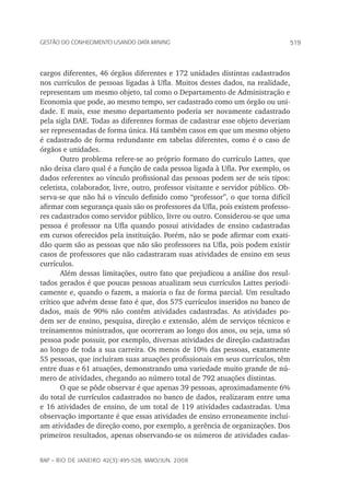 519Gestão do conhecimento usando data mining
rap – Rio de Janeiro 42(3):495-528, maio/jun. 2008
cargos diferentes, 46 órgãos diferentes e 172 unidades distintas cadastrados
nos currículos de pessoas ligadas à Ufla. Muitos desses dados, na realidade,
representam um mesmo objeto, tal como o Departamento de Administração e
Economia que pode, ao mesmo tempo, ser cadastrado como um órgão ou uni-
dade. E mais, esse mesmo departamento poderia ser novamente cadastrado
pela sigla DAE. Todas as diferentes formas de cadastrar esse objeto deveriam
ser representadas de forma única. Há também casos em que um mesmo objeto
é cadastrado de forma redundante em tabelas diferentes, como é o caso de
órgãos e unidades.
Outro problema refere-se ao próprio formato do currículo Lattes, que
não deixa claro qual é a função de cada pessoa ligada à Ufla. Por exemplo, os
dados referentes ao vínculo profissional das pessoas podem ser de seis tipos:
celetista, colaborador, livre, outro, professor visitante e servidor público. Ob-
serva-se que não há o vínculo definido como “professor”, o que torna difícil
afirmar com segurança quais são os professores da Ufla, pois existem professo-
res cadastrados como servidor público, livre ou outro. Considerou-se que uma
pessoa é professor na Ufla quando possui atividades de ensino cadastradas
em cursos oferecidos pela instituição. Porém, não se pode afirmar com exati-
dão quem são as pessoas que não são professores na Ufla, pois podem existir
casos de professores que não cadastraram suas atividades de ensino em seus
currículos.
Além dessas limitações, outro fato que prejudicou a análise dos resul-
tados gerados é que poucas pessoas atualizam seus currículos Lattes periodi-
camente e, quando o fazem, a maioria o faz de forma parcial. Um resultado
crítico que advém desse fato é que, dos 575 currículos inseridos no banco de
dados, mais de 90% não contêm atividades cadastradas. As atividades po-
dem ser de ensino, pesquisa, direção e extensão, além de serviços técnicos e
treinamentos ministrados, que ocorreram ao longo dos anos, ou seja, uma só
pessoa pode possuir, por exemplo, diversas atividades de direção cadastradas
ao longo de toda a sua carreira. Os menos de 10% das pessoas, exatamente
55 pessoas, que incluíram suas atuações profissionais em seus currículos, têm
entre duas e 61 atuações, demonstrando uma variedade muito grande de nú-
mero de atividades, chegando ao número total de 792 atuações distintas.
O que se pôde observar é que apenas 39 pessoas, aproximadamente 6%
do total de currículos cadastrados no banco de dados, realizaram entre uma
e 16 atividades de ensino, de um total de 119 atividades cadastradas. Uma
observação importante é que essas atividades de ensino erroneamente incluí-
am atividades de direção como, por exemplo, a gerência de organizações. Dos
primeiros resultados, apenas observando-se os números de atividades cadas-
 