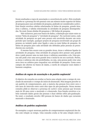 rap – Rio de Janeiro 42(3):495-528, maio/jun. 2008
522 olinda nogueira paes cardoso • rosa teresa moreira machado
foram analisadas a regra de associação e a ocorrência de outlier. Pelo resultado
percebe-se a presença de três pessoas com um número muito superior de linhas
de pesquisa para suas atividades de pesquisa, podendo ser considerados outliers.
Essa função envolveu tabelas relacionadas às linhas de pesquisa, grande área,
área e subárea, e tabelas relacionadas às atividades de pesquisa desempenha-
das. No total, foram obtidas 84 pesquisas e 186 linhas de pesquisa.
Vale esclarecer, para esse banco de dados, a distinção que existe entre os
termos “linha de pesquisa” e “atividade de pesquisa”. No currículo Lattes, cada
atividade de pesquisa na qual uma pessoa está envolvida durante um certo
período (por exemplo, qualquer projeto de pesquisa envolvendo um grupo de
pessoas ou isolado) pode estar ligada a uma ou mais linhas de pesquisa. As
linhas de pesquisa para cada atividade são definidas pelas pessoas ao preen-
cherem seu currículo.
O mesmo fato ocorre com as grandes áreas, áreas e subáreas ligadas às
atividades de pesquisa. Uma atividade de pesquisa deve possuir uma grande
área e pode possuir uma ou mais áreas e subáreas associadas a ela. Uma pes-
soa não pode criar uma nova grande área e incluí-la em seu currículo. Porém,
as áreas e subáreas não são predefinidas, ou seja, uma pessoa pode criar uma
nova área ou subárea para enquadrar sua atividade de pesquisa. Como esses
campos são abertos no banco de dados, a tarefa de comparar esses dados é
bastante complexa.
Análises de regras de associação e de padrão seqüencial
O objetivo da consulta era avaliar se havia uma relação entre o tempo de con-
clusão do mestrado e o tempo de início do doutorado. Pela imagem percebe-se
um padrão de comportamento, pois a maioria das pessoas leva entre zero e
três anos de intervalo entre esses dois tipos de pós-graduação. Nessa mesma
consulta pôde-se observar a presença de outliers como pessoas que levaram
mais de 20 anos entre o mestrado e o doutorado. Essa função envolveu a ta-
bela contendo dados gerais das pessoas e duas tabelas sobre pós-graduação.
No total, o resultado envolve 483 pessoas do banco de dados que cursaram
mestrado e doutorado.
Análises de padrões seqüenciais
Os exemplos a seguir mostram padrões de comportamento seqüencial dos da-
dos com relação ao tempo. Uma consulta avalia se há uma relação entre o
 