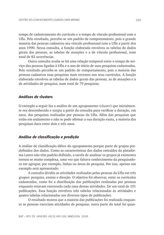 523Gestão do conhecimento usando data mining
rap – Rio de Janeiro 42(3):495-528, maio/jun. 2008
tempo de cadastramento do currículo e o tempo de vínculo profissional com a
Ufla. Pelo resultado, percebe-se um padrão de comportamento, pois a grande
maioria das pessoas cadastrou seu vínculo profissional com a Ufla a partir dos
anos 1990. Nessa consulta, a função elaborada envolveu as tabelas de dados
gerais das pessoas, as tabelas de atuações e a de vínculo profissional, num
total de 82 ocorrências.
Outra consulta avalia se há uma relação temporal entre o tempo de ser-
viço das pessoas ligadas à Ufla e o ano de início de suas pesquisas cadastradas.
Pelo resultado percebe-se um padrão de comportamento, pois a maioria das
pessoas cadastrou suas pesquisas mais recentes nos seus currículos. A função
elaborada envolveu as tabelas de dados gerais das pessoas, as de atuações e a
de atividades de pesquisa, num total de 79 pesquisas.
Análises de clusters
O exemplo a seguir faz a análise de um agrupamento (cluster) que inicialmen-
te era desconhecido e surgiu a partir da consulta para verificar a duração, em
anos, das pesquisas realizadas por pessoas da Ufla. Além das pesquisas que
estão em andamento e não se pode afirmar a sua duração exata, a maioria das
pesquisas dura entre dois e três anos.
Análise de classificação e predição
A análise de classificação difere do agrupamento porque parte de grupos pre-
definidos dos dados. Como as características dos dados extraídos da platafor-
ma Lattes não têm padrão definido, a tarefa de analisar os grupos já existentes
tornou-se muito complexa, uma vez que faltava conhecimento da pesquisado-
ra em agrupar, por exemplo, linhas ou áreas de pesquisa. Por isso, apenas um
exemplo será apresentado.
A consulta dividiu as atividades realizadas pelas pessoas da Ufla em três
grupos: pesquisa, ensino e direção. O objetivo foi observar, entre os currículos
cadastrados, como foi a distribuição das publicações realizadas por pessoas
enquanto estavam exercendo cada uma dessas atividades. De um total de 101
publicações. Essa função envolveu três tabelas relacionadas às atividades e
quatro tabelas relacionadas aos diversos tipos de publicações.
O resultado mostra que a maioria das publicações foi realizada enquan-
to as pessoas exerciam atividades de pesquisa; outra parte do total foi quan-
 