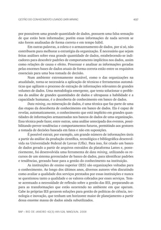 497Gestão do conhecimento usando data mining
rap – Rio de Janeiro 42(3):495-528, maio/jun. 2008
por possuírem uma grande quantidade de dados, possuem uma falsa sensação
de que estão bem informadas; porém essas informações de nada servem se
não forem analisadas de forma correta e em tempo hábil.
Em outras palavras, a coleta e o armazenamento de dados, por si só, não
contribuem para melhorar a estratégia da organização. É necessário que sejam
feitas análises sobre essa grande quantidade de dados, estabelecendo-se indi-
cadores para descobrir padrões de comportamento implícitos nos dados, assim
como relações de causa e efeito. Processar e analisar as informações geradas
pelas enormes bases de dados atuais de forma correta estão entre os requisitos
essenciais para uma boa tomada de decisão.
Num ambiente extremamente mutável, como o das organizações na
atua­lidade, torna-se necessária a aplicação de técnicas e ferramentas automá-
ticas que agilizem o processo de extração de informações relevantes de grandes
volumes de dados. Uma metodologia emergente, que tenta solucionar o proble-
ma da análise de grandes quantidades de dados e ultrapassa a habilidade e a
capacidade humanas, é a descoberta de conhecimento em banco de dados.
Data mining, ou mineração de dados, é uma técnica que faz parte de uma
das etapas da descoberta de conhecimento em banco de dados. Ela é capaz de
revelar, automaticamente, o conhecimento que está implícito em grandes quan-
tidades de informações armazenadas nos bancos de dados de uma organização.
Essa técnica pode fazer, entre outras, uma análise antecipada dos eventos, possi-
bilitando prever tendências e comportamentos futuros, permitindo aos gestores
a tomada de decisões baseada em fatos e não em suposições.
É possível extrair, por exemplo, um grande número de informações úteis
a partir da análise da produção científica, tecnológica e bibliográfica desenvol-
vida na Universidade Federal de Lavras (Ufla). Para isso, foi criado um banco
de dados gerado a partir de arquivos extraídos da plataforma Lattes e, poste-
riormente, foi desenvolvida uma ferramenta de data mining, utilizando os re-
cursos de um sistema gerenciador de banco de dados, para identificar padrões
e tendências, gerando base para a gestão do conhecimento na instituição.
As instituições de ensino superior (IES) são organizações voltadas para
o conhecimento. Ao longo dos últimos anos, diversos autores vêm discutindo
como avaliar a qualidade dos serviços prestados por essas instituições e nunca
se questionou tanto a qualidade e os valores cobrados por esses serviços. Tem-
se acentuado a necessidade de reflexão sobre a gestão das IES, preparando-as
para as transformações que estão ocorrendo no ambiente em que operam.
Cabe às próprias IES gerarem soluções para gestão de políticas de ciência, tec-
nologia e inovação, que tenham um horizonte maior de planejamento a partir
dessa enorme massa de dados ainda subutilizados.
 