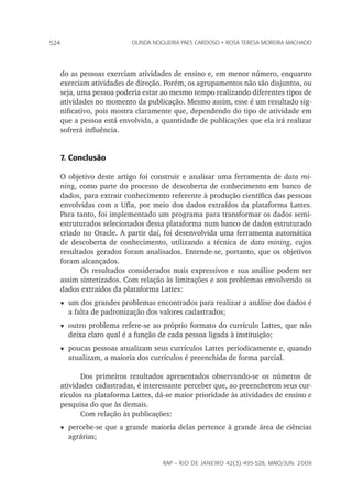 rap – Rio de Janeiro 42(3):495-528, maio/jun. 2008
524 olinda nogueira paes cardoso • rosa teresa moreira machado
do as pessoas exerciam atividades de ensino e, em menor número, enquanto
exerciam atividades de direção. Porém, os agrupamentos não são disjuntos, ou
seja, uma pessoa poderia estar ao mesmo tempo realizando diferentes tipos de
atividades no momento da publicação. Mesmo assim, esse é um resultado sig-
nificativo, pois mostra claramente que, dependendo do tipo de atividade em
que a pessoa está envolvida, a quantidade de publicações que ela irá realizar
sofrerá influência.
7. Conclusão
O objetivo deste artigo foi construir e analisar uma ferramenta de data mi-
ning, como parte do processo de descoberta de conhecimento em banco de
dados, para extrair conhecimento referente à produção científica das pessoas
envolvidas com a Ufla, por meio dos dados extraídos da plataforma Lattes.
Para tanto, foi implementado um programa para transformar os dados semi-
estruturados selecionados dessa plataforma num banco de dados estruturado
criado no Oracle. A partir daí, foi desenvolvida uma ferramenta automática
de descoberta de conhecimento, utilizando a técnica de data mining, cujos
resultados gerados foram analisados. Entende-se, portanto, que os objetivos
foram alcançados.
Os resultados considerados mais expressivos e sua análise podem ser
assim sintetizados. Com relação às limitações e aos problemas envolvendo os
dados extraídos da plataforma Lattes:
t	um dos grandes problemas encontrados para realizar a análise dos dados é
a falta de padronização dos valores cadastrados;
t	outro problema refere-se ao próprio formato do currículo Lattes, que não
deixa claro qual é a função de cada pessoa ligada à instituição;
t	poucas pessoas atualizam seus currículos Lattes periodicamente e, quando
atualizam, a maioria dos currículos é preenchida de forma parcial.
Dos primeiros resultados apresentados observando-se os números de
atividades cadastradas, é interessante perceber que, ao preencherem seus cur-
rículos na plataforma Lattes, dá-se maior prioridade às atividades de ensino e
pesquisa do que às demais.
Com relação às publicações:
t	percebe-se que a grande maioria delas pertence à grande área de ciências
agrárias;
 