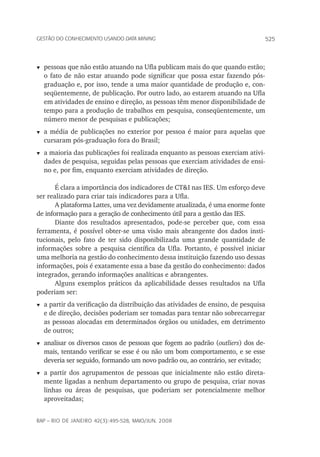 525Gestão do conhecimento usando data mining
rap – Rio de Janeiro 42(3):495-528, maio/jun. 2008
t	pessoas que não estão atuando na Ufla publicam mais do que quando estão;
o fato de não estar atuando pode significar que possa estar fazendo pós-
graduação e, por isso, tende a uma maior quantidade de produção e, con-
seqüentemente, de publicação. Por outro lado, ao estarem atuando na Ufla
em atividades de ensino e direção, as pessoas têm menor disponibilidade de
tempo para a produção de trabalhos em pesquisa, conseqüentemente, um
número menor de pesquisas e publicações;
t	a média de publicações no exterior por pessoa é maior para aquelas que
cursaram pós-graduação fora do Brasil;
t	a maioria das publicações foi realizada enquanto as pessoas exerciam ativi-
dades de pesquisa, seguidas pelas pessoas que exerciam atividades de ensi-
no e, por fim, enquanto exerciam atividades de direção.	
É clara a importância dos indicadores de CT&I nas IES. Um esforço deve
ser realizado para criar tais indicadores para a Ufla.
A plataforma Lattes, uma vez devidamente atualizada, é uma enorme fonte
de informação para a geração de conhecimento útil para a gestão das IES.
Diante dos resultados apresentados, pode-se perceber que, com essa
ferramenta, é possível obter-se uma visão mais abrangente dos dados insti-
tucionais, pelo fato de ter sido disponibilizada uma grande quantidade de
informações sobre a pesquisa científica da Ufla. Portanto, é possível iniciar
uma melhoria na gestão do conhecimento dessa instituição fazendo uso dessas
informações, pois é exatamente essa a base da gestão do conhecimento: dados
integrados, gerando informações analíticas e abrangentes.
Alguns exemplos práticos da aplicabilidade desses resultados na Ufla
poderiam ser:
t	a partir da verificação da distribuição das atividades de ensino, de pesquisa
e de direção, decisões poderiam ser tomadas para tentar não sobrecarregar
as pessoas alocadas em determinados órgãos ou unidades, em detrimento
de outros;
t	analisar os diversos casos de pessoas que fogem ao padrão (outliers) dos de-
mais, tentando verificar se esse é ou não um bom comportamento, e se esse
deveria ser seguido, formando um novo padrão ou, ao contrário, ser evitado;
t	a partir dos agrupamentos de pessoas que inicialmente não estão direta-
mente ligadas a nenhum departamento ou grupo de pesquisa, criar novas
linhas ou áreas de pesquisas, que poderiam ser potencialmente melhor
aproveitadas;
 