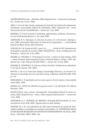 527Gestão do conhecimento usando data mining
rap – Rio de Janeiro 42(3):495-528, maio/jun. 2008
CONHECIMENTO. Anais... São Paulo, 2002. Disponível em: <www.cori.rei.unicamp.
br>. Acesso em: 10 out. 2004.
AMO, S. Curso de data mining: programa de mestrado em ciência da computação.
Uberlândia: Universidade Federal de Uberlândia, 2003. Disponível em: <www.
deamo.prof.ufu.br/CursoDM.html>. Acesso em: 5 jul. 2004.
BONOMA, T. V. Case research in marketing: opportunities, problems, and process.
Journal of Marketing Research, v. 22, maio 1985.
CARVALHO, R. B. Aplicações de softwares de gestão do conhecimento: tipologia e
usos. 2000. Dissertação (Mestrado em Ciência da Computação ) — Universidade
Federal de Minas Gerais, Belo Horizonte.
COELHO, M. I .M. Gestão de C&T: o que é. In: ______. Gestão de C&T: planejamento
de pesquisa e captação de recursos. 2002. Disponível em: <http://netpage.em.com.
br/mines>. Acesso em: 4 out. 2004.
DECKER, K.; FOCARDI, S. Technological overview: a report on data mining. CSCS
— Swiss National Supercomputing Center, Technical Report, Zurique, 1995. Dis-
ponível em: <ftp://ftp.cscs.ch/pub/CSCS/>. Acesso em: 17 mar. 2004.
ELMASRI, R.; NAVATHE, S. B. Sistemas de banco de dados: fundamentos e aplicações.
3. ed. Rio de Janeiro: LTC, 2002.
FAYYAD, U. M. et al. From data mining to knowledge discovery: an overview. In:
Advances in knowledge discovery and data mining. California: AAAI/The MIT, 1996.
p.1-34.
FERNANDES, C. V. Qualidade total no ensino superior. Rio de Janeiro: Universidade
Gama Filho, 1998.
GOODE, W. J.; HATT, P. K. Métodos em pesquisa social. 3. ed. São Paulo: Cia. Editora
Nacional, 1969.
GRUPO STELA. Lattes extrator. Florianópolis: Universidade Federal de Santa Ca-
tarina, 2002. Disponível em: <http://lattes.cnpq.br/lattesextrator/>. Acesso em:
7 out. 2004.
GROSSMAN, R. L.; HORNICK, M.; MEYER G. Emerging KDD Standards. In: Com-
munications of the ACM, 2002. (Special issue on data mining).
HAYASHI, M. C. P. I. Os indicadores de C&T como ferramenta de gestão da infor-
mação científica e tecnológica no contexto universitário. In: CONGRESSO ANUAL
DA SOCIEDADE BRASILEIRA DE GESTÃO DO CONHECIMENTO. São Paulo, 2002.
Anais... São Paulo: SBGC, 2002. 16p.
 