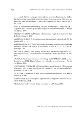 rap – Rio de Janeiro 42(3):495-528, maio/jun. 2008
528 olinda nogueira paes cardoso • rosa teresa moreira machado
______ et al. Ciência, tecnologia e inovação no pólo tecnológico de São Carlos.
São Carlos: Universidade Federal de São Carlos/Departamento de Ciência da In-
formação, 2004. Disponível em: <www.cori.rei.unicamp.br/IAU>. Acesso em: 2
out. 2004.
KING, D. Numerical machine learning. Georgia: Tech College of Computing, 2003.
Disponível em: <www.cc.gatech.edu/kingd/datamine/datamine.html>. Acesso
em: 22 mar. 2004.
KROGH, G. V.; ICHIJO, K.; NONAKA, I. Facilitando a criação de conhecimento. Rio
de Janeiro: Campus, 2001.
LAUDON, K. C.; JANE, P. Gerenciamento de sistema de informação. 3. ed. Rio de
Janeiro: LTC, 1999.
MACIAS-CHAPULA, C. A. O papel da infometria e da cienciometria e sua perspectiva
nacional e internacional. Ciência da Informação, Brasília, v. 27, n. 2, p. 134-140,
maio/ago. 1998.
MOXTON, B. Defining data mining. DBMS Data warehouse supplement site,
2004. Disponível em: <www.dbms.mfi.com/9608d53.html>. Acesso em: 20 mar.
2004.
NAVEGA, S. Princípios essenciais do data mining. In: INFOIMAGEM. 2002. Anais...
Cenadem, nov. 2002. Disponível em: <www.intelliwise.com/snavega>. Acesso
em: 14 mar. 2004.
UNIVERSIDADE FEDERAL DE LAVRAS. Pró-Reitoria de Pesquisa da Ufla apresenta
informações sobre a pós-graduação da Ufla. Disponível em: <www.prp.ufla.br>.
Acesso em: 20 mar. 2004.
TACHIZAWA, T.; ANDRADE, R. O. B. Gestão de instituições de ensino. 3. ed. Rio de
Janeiro: FGV, 2002.
TARAPANOFF, K. (Org.). Inteligência organizacional e competitiva. Brasília: Univer-
sidade de Brasília, 2001.
YIN, R. K. Case study research: design and methods. USA: Sage, 1989.
 