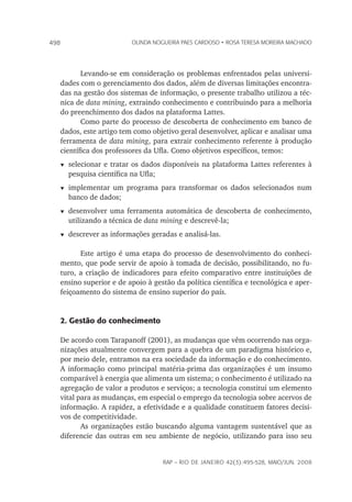 rap – Rio de Janeiro 42(3):495-528, maio/jun. 2008
498 olinda nogueira paes cardoso • rosa teresa moreira machado
Levando-se em consideração os problemas enfrentados pelas universi-
dades com o gerenciamento dos dados, além de diversas limitações encontra-
das na gestão dos sistemas de informação, o presente trabalho utilizou a téc-
nica de data mining, extraindo conhecimento e contribuindo para a melhoria
do preenchimento dos dados na plataforma Lattes.
Como parte do processo de descoberta de conhecimento em banco de
dados, este artigo tem como objetivo geral desenvolver, aplicar e analisar uma
ferramenta de data mining, para extrair conhecimento referente à produção
científica dos professores da Ufla. Como objetivos específicos, temos:
t	selecionar e tratar os dados disponíveis na plataforma Lattes referentes à
pesquisa científica na Ufla;
t	implementar um programa para transformar os dados selecionados num
banco de dados;
t	desenvolver uma ferramenta automática de descoberta de conhecimento,
utilizando a técnica de data mining e descrevê-la;
t	descrever as informações geradas e analisá-las.
Este artigo é uma etapa do processo de desenvolvimento do conheci-
mento, que pode servir de apoio à tomada de decisão, possibilitando, no fu-
turo, a criação de indicadores para efeito comparativo entre instituições de
ensino superior e de apoio à gestão da política científica e tecnológica e aper-
feiçoamento do sistema de ensino superior do país.
2. Gestão do conhecimento
De acordo com Tarapanoff (2001), as mudanças que vêm ocorrendo nas orga-
nizações atualmente convergem para a quebra de um paradigma histórico e,
por meio dele, entramos na era sociedade da informação e do conhecimento.
A informação como principal matéria-prima das organizações é um insumo
comparável à energia que alimenta um sistema; o conhecimento é utilizado na
agregação de valor a produtos e serviços; a tecnologia constitui um elemento
vital para as mudanças, em especial o emprego da tecnologia sobre acervos de
informação. A rapidez, a efetividade e a qualidade constituem fatores decisi-
vos de competitividade.
As organizações estão buscando alguma vantagem sustentável que as
diferencie das outras em seu ambiente de negócio, utilizando para isso seu
 