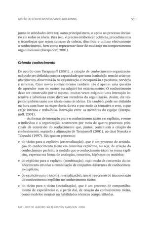 501Gestão do conhecimento usando data mining
rap – Rio de Janeiro 42(3):495-528, maio/jun. 2008
junto de atividades deve ter, como principal meta, o apoio ao processo decisó-
rio em todos os níveis. Para isso, é preciso estabelecer políticas, procedimentos
e tecnologias que sejam capazes de coletar, distribuir e utilizar efetivamente
o conhecimento, bem como representar fator de mudança no comportamento
organizacional (Tarapanoff, 2001).
Criando conhecimento
De acordo com Tarapanoff (2001), a criação de conhecimento organizacio-
nal pode ser definida como a capacidade que uma instituição tem de criar co-
nhecimento, disseminá-lo na organização e incorporá-lo a produtos, serviços
e sistemas. Criar novos conhecimentos também não é apenas uma questão
de aprender com os outros ou adquiri-los externamente. O conhecimento
deve ser construído por si mesmo, muitas vezes exigindo uma interação in-
tensiva e laboriosa entre diversos membros da organização. Assim, diz res-
peito também tanto aos ideais como às idéias. Ele também pode ser definido
na hora com base na experiência direta e por meio da tentativa e erro, o que
exige intensa e trabalhosa interação entre os membros da equipe (Tarapa-
noff, 2001).
As formas de interação entre o conhecimento tácito e o explícito, e entre
o indivíduo e a organização, acontecem por meio de quatro processos prin-
cipais da conversão do conhecimento que, juntos, constituem a criação do
conhecimento, segundo a afirmação de Tarapanoff (2001), ao citar Nonaka e
Takeuchi (1997). São quatro processos:
t	do tácito para o explícito (externalização), que é um processo de articula-
ção do conhecimento tácito em conceitos explícitos, ou seja, de criação do
conhecimento perfeito, à medida que o conhecimento tácito se torna explí-
cito, expresso na forma de analogias, conceitos, hipóteses ou modelos;
t	do explícito para o explícito (combinação), cujo modo de conversão do co-
nhecimento envolve a combinação de conjuntos diferentes de conhecimen-
to explícito;
t	do explícito para o tácito (internalização), que é o processo de incorporação
do conhecimento explícito no conhecimento tácito;
t	do tácito para o tácito (socialização), que é um processo de compartilha-
mento de experiências e, a partir daí, de criação do conhecimento tácito,
como modelos mentais ou habilidades técnicas compartilhadas.
 