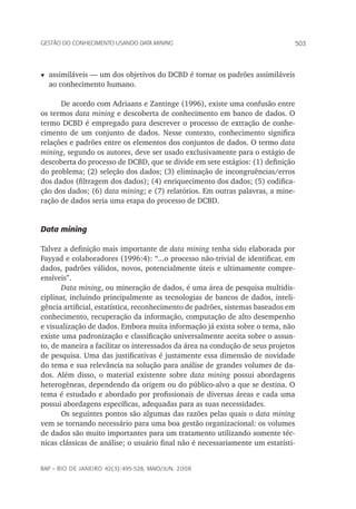 503Gestão do conhecimento usando data mining
rap – Rio de Janeiro 42(3):495-528, maio/jun. 2008
t	assimiláveis — um dos objetivos do DCBD é tornar os padrões assimiláveis
ao conhecimento humano.
De acordo com Adriaans e Zantinge (1996), existe uma confusão entre
os termos data mining e descoberta de conhecimento em banco de dados. O
termo DCBD é empregado para descrever o processo de extração de conhe-
cimento de um conjunto de dados. Nesse contexto, conhecimento significa
relações e padrões entre os elementos dos conjuntos de dados. O termo data
mining, segundo os autores, deve ser usado exclusivamente para o estágio de
descoberta do processo de DCBD, que se divide em sete estágios: (1) definição
do problema; (2) seleção dos dados; (3) eliminação de incongruências/erros
dos dados (filtragem dos dados); (4) enriquecimento dos dados; (5) codifica-
ção dos dados; (6) data mining; e (7) relatórios. Em outras palavras, a mine-
ração de dados seria uma etapa do processo de DCBD.
Data mining
Talvez a definição mais importante de data mining tenha sido elaborada por
Fayyad e colaboradores (1996:4): “...o processo não-trivial de identificar, em
dados, padrões válidos, novos, potencialmente úteis e ultimamente compre-
ensíveis”.
Data mining, ou mineração de dados, é uma área de pesquisa multidis-
ciplinar, incluindo principalmente as tecnologias de bancos de dados, inteli-
gência artificial, estatística, reconhecimento de padrões, sistemas baseados em
conhecimento, recuperação da informação, computação de alto desempenho
e visualização de dados. Embora muita informação já exista sobre o tema, não
existe uma padronização e classificação universalmente aceita sobre o assun-
to, de maneira a facilitar os interessados da área na condução de seus projetos
de pesquisa. Uma das justificativas é justamente essa dimensão de novidade
do tema e sua relevância na solução para análise de grandes volumes de da-
dos. Além disso, o material existente sobre data mining possui abordagens
heterogêneas, dependendo da origem ou do público-alvo a que se destina. O
tema é estudado e abordado por profissionais de diversas áreas e cada uma
possui abordagens específicas, adequadas para as suas necessidades.
Os seguintes pontos são algumas das razões pelas quais o data mining
vem se tornando necessário para uma boa gestão organizacional: os volumes
de dados são muito importantes para um tratamento utilizando somente téc-
nicas clássicas de análise; o usuário final não é necessariamente um estatísti-
 