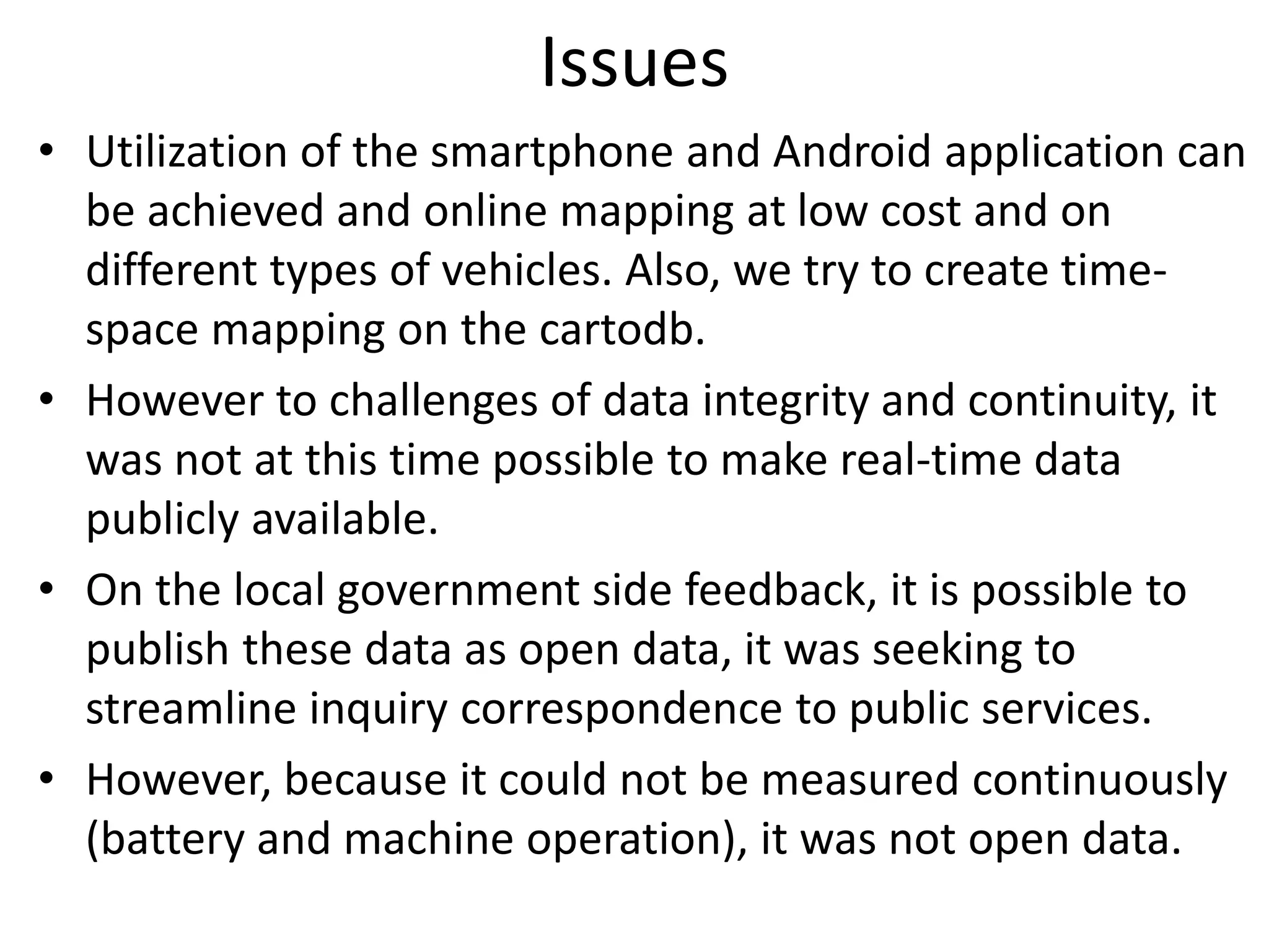 Issues
• Utilization of the smartphone and Android application can
be achieved and online mapping at low cost and on
different types of vehicles. Also, we try to create time-
space mapping on the cartodb.
• However to challenges of data integrity and continuity, it
was not at this time possible to make real-time data
publicly available.
• On the local government side feedback, it is possible to
publish these data as open data, it was seeking to
streamline inquiry correspondence to public services.
• However, because it could not be measured continuously
(battery and machine operation), it was not open data.
 