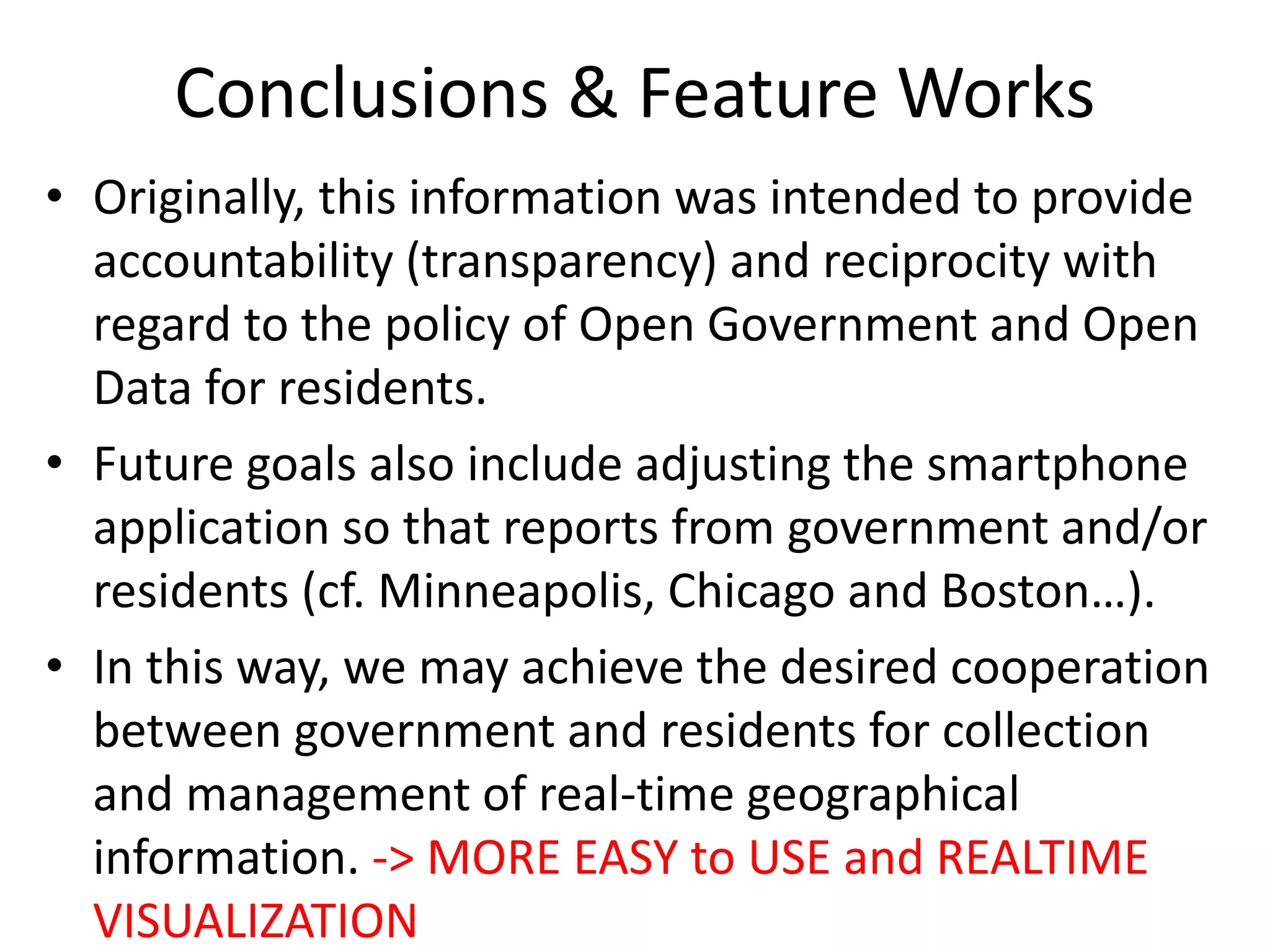 Conclusions & Feature Works
• Originally, this information was intended to provide
accountability (transparency) and reciprocity with
regard to the policy of Open Government and Open
Data for residents.
• Future goals also include adjusting the smartphone
application so that reports from government and/or
residents (cf. Minneapolis, Chicago and Boston…).
• In this way, we may achieve the desired cooperation
between government and residents for collection
and management of real-time geographical
information. -> MORE EASY to USE and REALTIME
VISUALIZATION
 