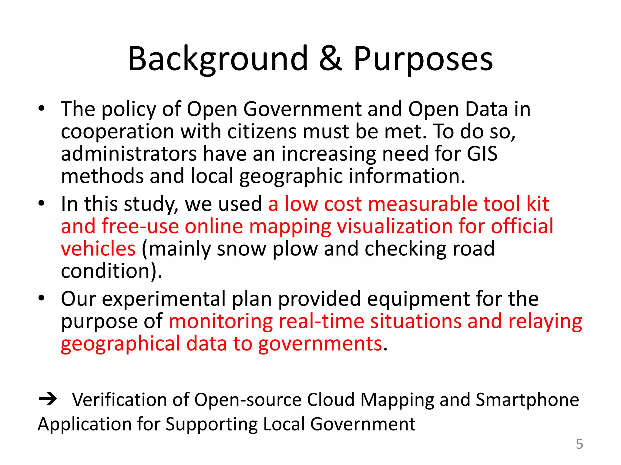Background & Purposes
• The policy of Open Government and Open Data in
cooperation with citizens must be met. To do so,
administrators have an increasing need for GIS
methods and local geographic information.
• In this study, we used a low cost measurable tool kit
and free-use online mapping visualization for official
vehicles (mainly snow plow and checking road
condition).
• Our experimental plan provided equipment for the
purpose of monitoring real-time situations and relaying
geographical data to governments.
5
➔ Verification of Open-source Cloud Mapping and Smartphone
Application for Supporting Local Government
 