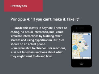 Prototypes
Principle 4: "If you can’t make it, fake it"
!
— I made this mostly in Keynote.There’s no
coding, no actual interaction, but I could
simulate interactions by building other
screens and using hyperlinks in PDF ﬁles
shown on an actual phone.
—We were able to observe user reactions,
suss out failed assumptions about what
they might want to do and how.
 