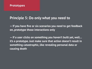 Prototypes
Principle 5: Do only what you need to
!
— If you have ﬁve or six scenarios you need to get feedback
on, prototype those interactions only
!
— If a user clicks on something you haven’t built yet, well…
it’s a prototype. Just make sure that action doesn’t result in
something catastrophic, like revealing personal data or
causing death
 