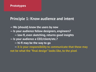 Prototypes
Principle 1: Know audience and intent
!
—We (should) know the users by now
— Is your audience fellow designers, engineers?
— low-ﬁ, even sketching, returns good insights
— Is your audience a CEO/client/etc.?
— hi-ﬁ may be the way to go
— it is your responsibility to communicate that these may
not be what the "ﬁnal design" looks like, to the pixel
 