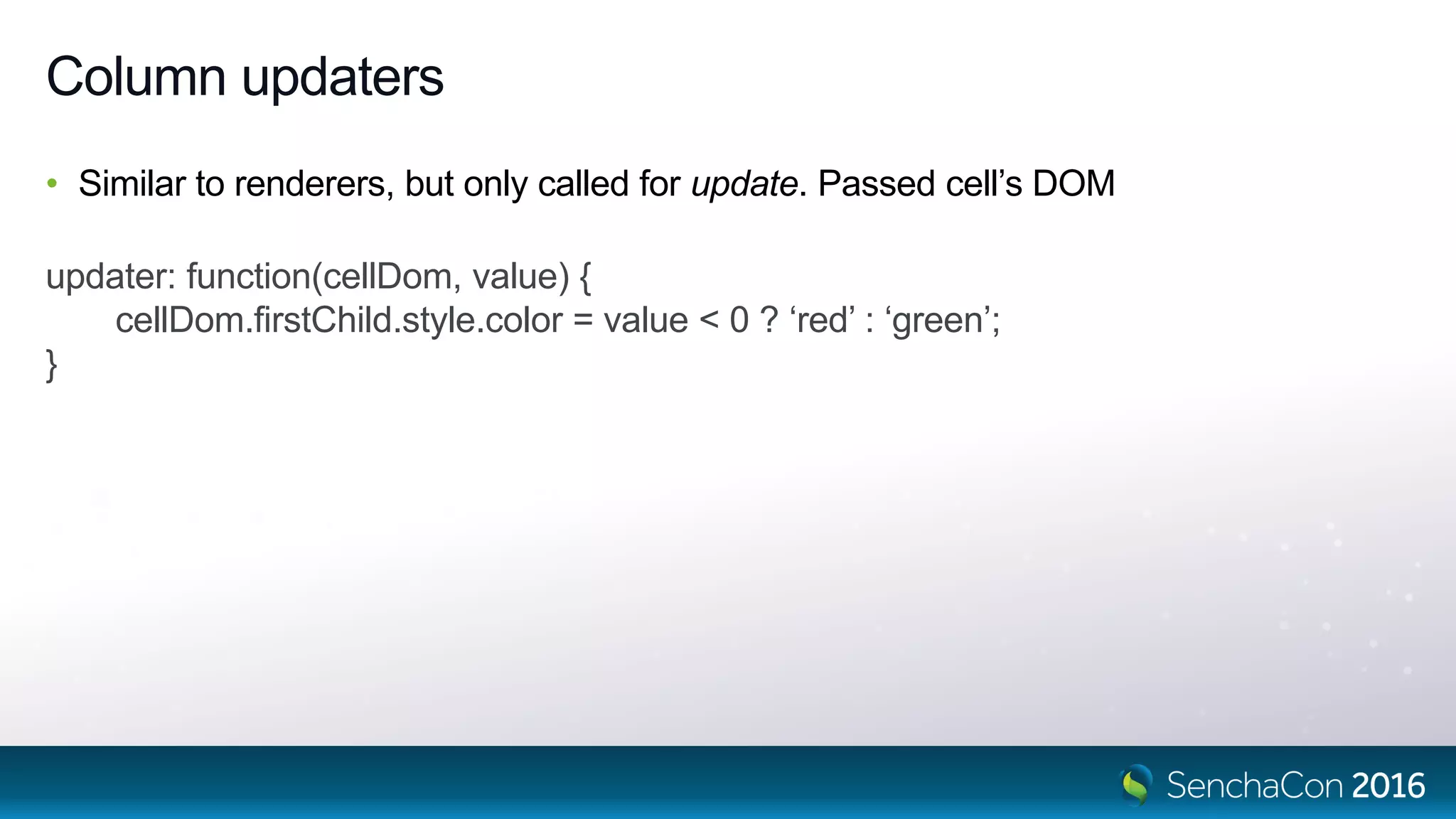 Column updaters
• Similar to renderers, but only called for update. Passed cell’s DOM
updater: function(cellDom, value) {
cellDom.firstChild.style.color = value < 0 ? ‘red’ : ‘green’;
}
 