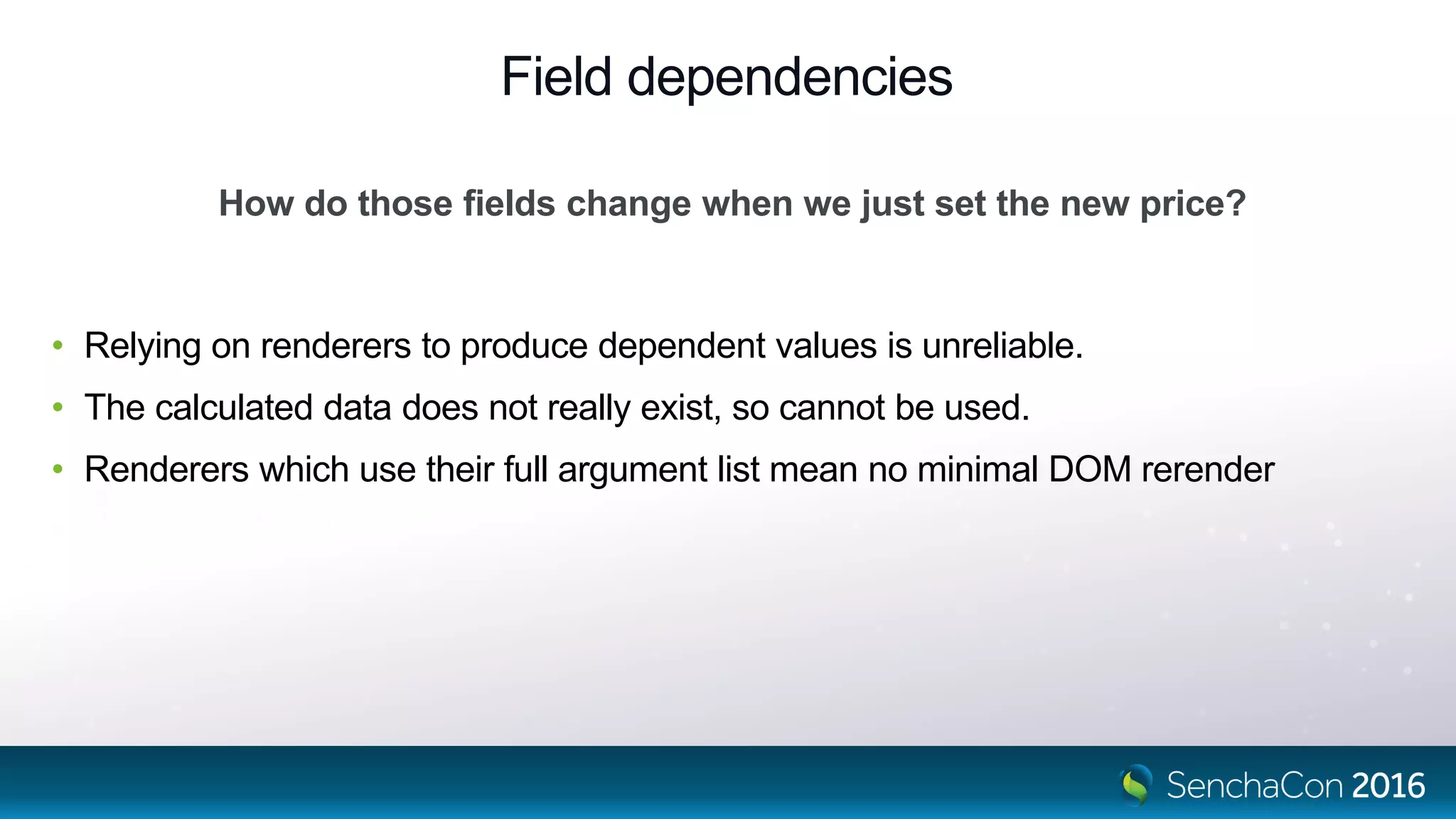 Field dependencies
• Relying on renderers to produce dependent values is unreliable.
• The calculated data does not really exist, so cannot be used.
• Renderers which use their full argument list mean no minimal DOM rerender
How do those fields change when we just set the new price?
 