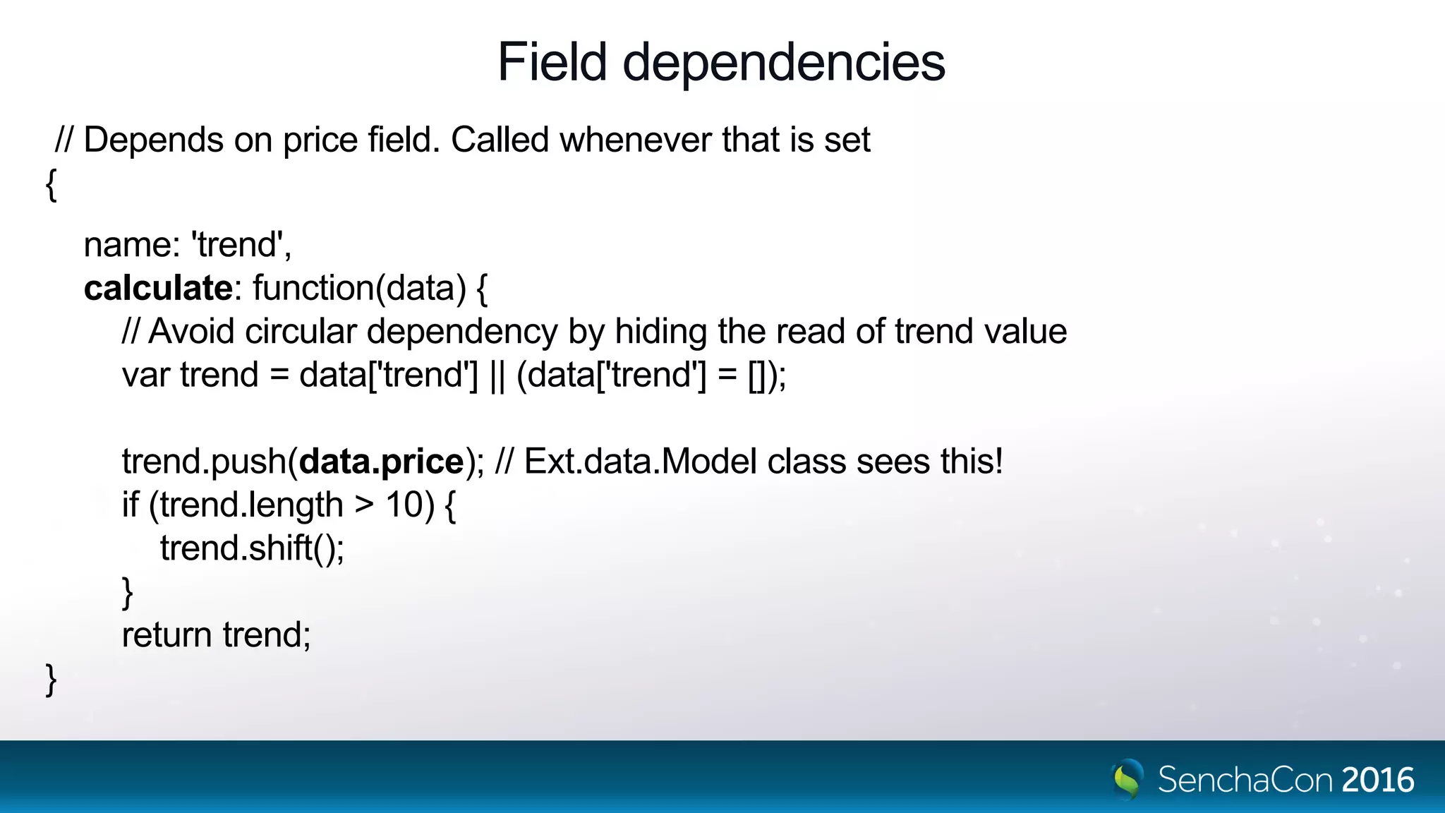 Field dependencies
// Depends on price field. Called whenever that is set
{
name: 'trend',
calculate: function(data) {
// Avoid circular dependency by hiding the read of trend value
var trend = data['trend'] || (data['trend'] = []);
trend.push(data.price); // Ext.data.Model class sees this!
if (trend.length > 10) {
trend.shift();
}
return trend;
}
 