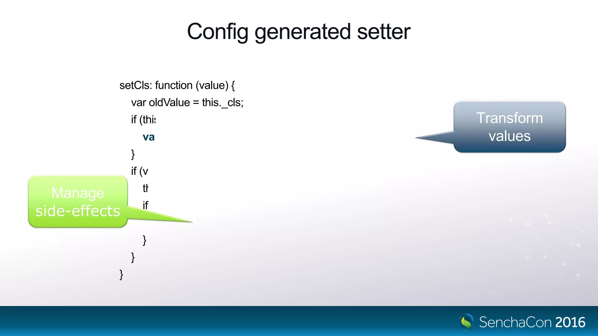 Config generated setter
setCls: function (value) {
var oldValue = this._cls;
if (this.applyCls) {
value = this.applyCls(value, oldValue);
}
if (value !== undefined && value !== oldValue) {
this._cls = value;
if (this.updateCls) {
this.updateCls(value, oldValue);
}
}
}
Transform
values
Manage
side-effects
 