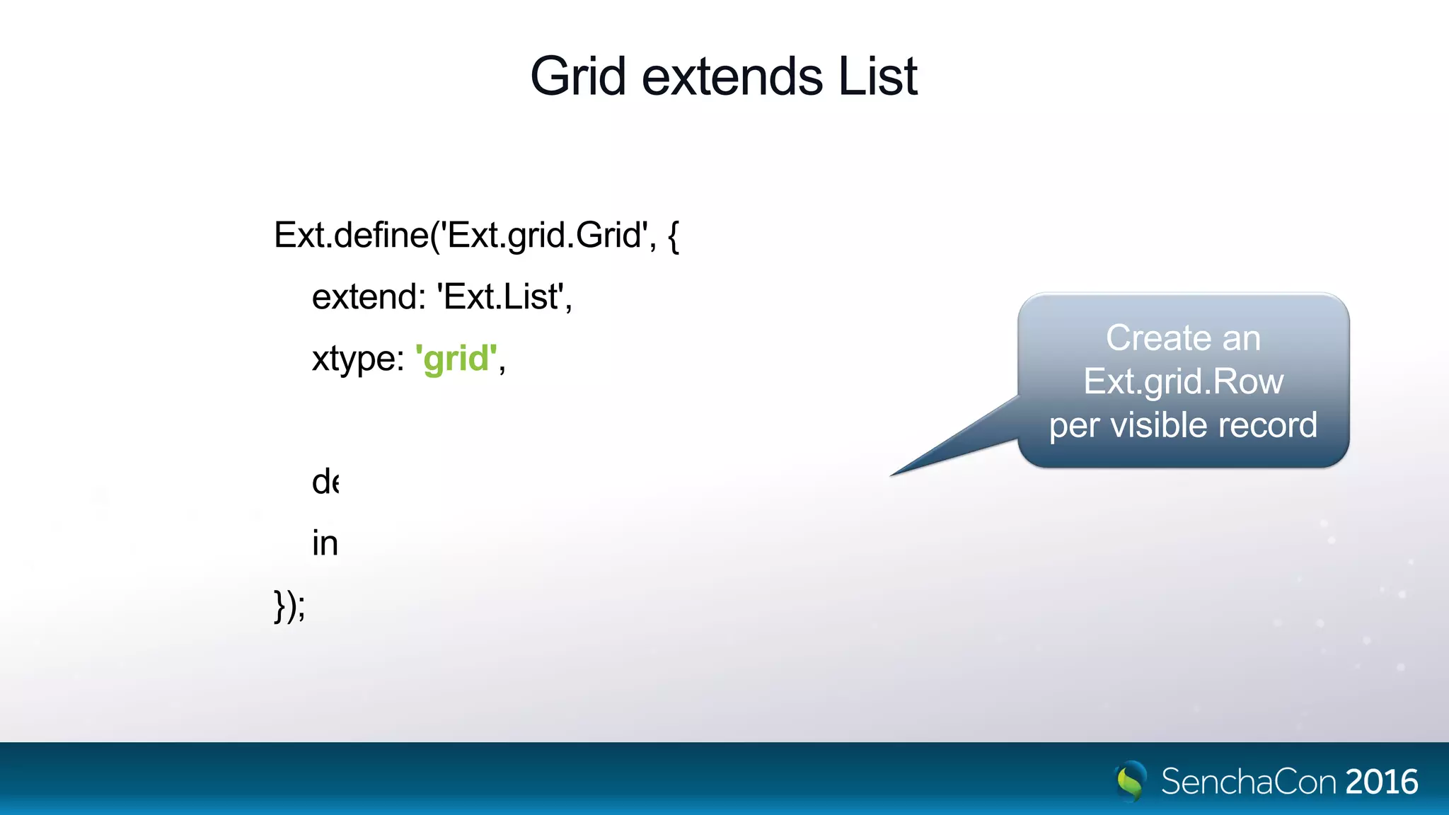 Grid extends List
Ext.define('Ext.grid.Grid', {
extend: 'Ext.List',
xtype: 'grid',
defaultType: 'gridrow',
infinite: true
});
Create an
Ext.grid.Row
per visible record
 