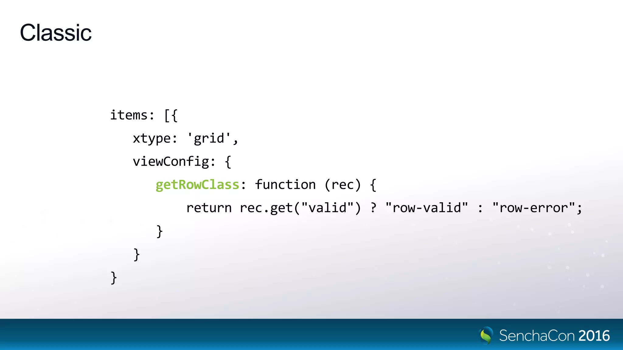 Classic
items: [{
xtype: 'grid',
viewConfig: {
getRowClass: function (rec) {
return rec.get("valid") ? "row-valid" : "row-error";
}
}
}
 