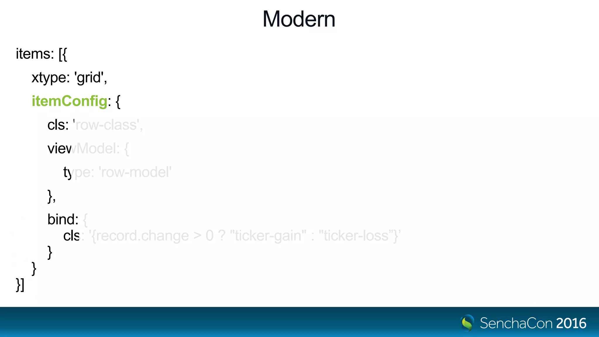 Modern
items: [{
xtype: 'grid',
itemConfig: {
cls: 'row-class',
viewModel: {
type: 'row-model'
},
bind: {
cls: '{record.change > 0 ? "ticker-gain" : "ticker-loss”}’
}
}
}]
 