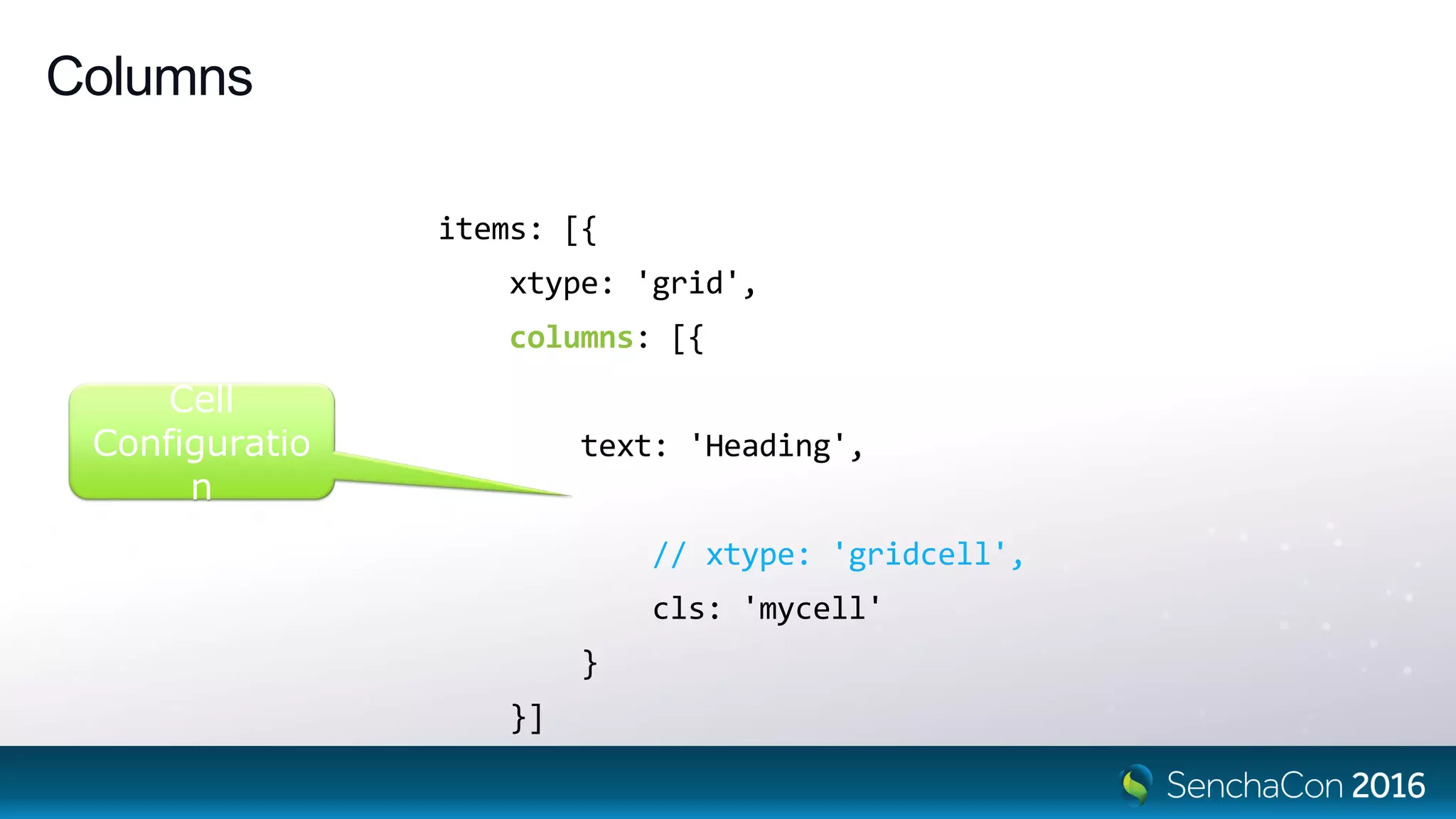 Columns
items: [{
xtype: 'grid',
columns: [{
// xtype: 'column',
text: 'Heading',
cell: {
// xtype: 'gridcell',
cls: 'mycell'
}
}]
Cell
Configuratio
n
 