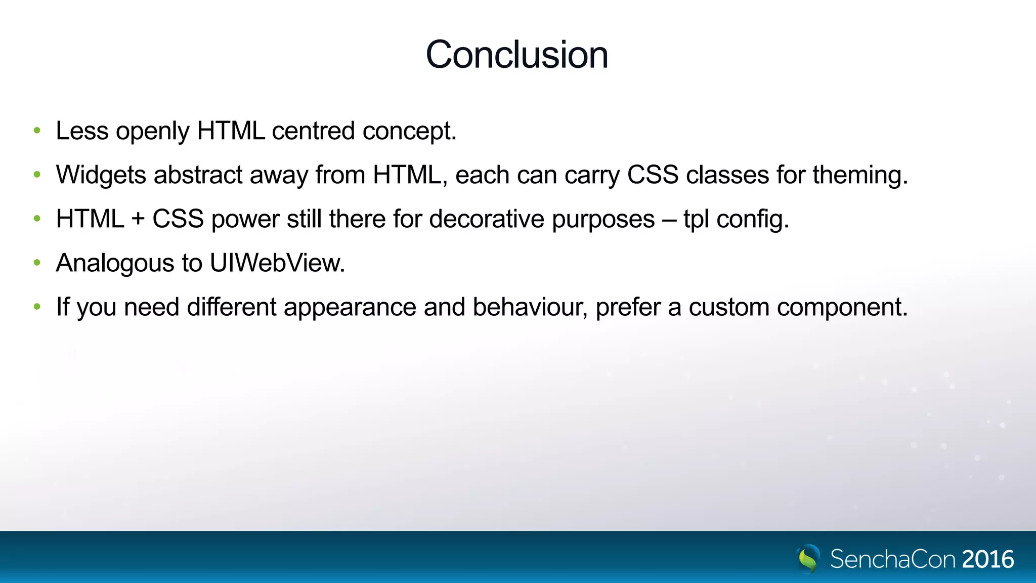 Conclusion
• Less openly HTML centred concept.
• Widgets abstract away from HTML, each can carry CSS classes for theming.
• HTML + CSS power still there for decorative purposes – tpl config.
• Analogous to UIWebView.
• If you need different appearance and behaviour, prefer a custom component.
 