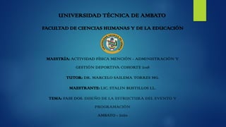 UNIVERSIDAD TÉCNICA DE AMBATO
FACULTAD DE CIENCIAS HUMANAS Y DE LA EDUCACIÓN
MAESTRÍA: ACTIVIDAD FÍSICA MENCIÓN - ADMINISTRACIÓN Y
GESTIÓN DEPORTIVA COHORTE 2018
TUTOR: DR. MARCELO SAILEMA TORRES MG.
MAESTRANTE: LIC. STALIN BUSTILLOS LL.
TEMA: FASE DOS. DISEÑO DE LA ESTRUCTURA DEL EVENTO Y
PROGRAMACIÓN
AMBATO - 2020
 
