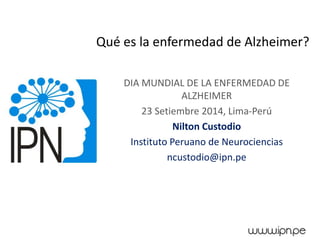 Qué es la enfermedad de Alzheimer? 
DIA MUNDIAL DE LA ENFERMEDAD DE ALZHEIMER 
23 Setiembre 2014, Lima-Perú 
Nilton Custodio 
Instituto Peruano de Neurociencias 
ncustodio@ipn.pe  