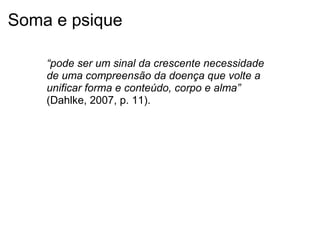 Soma e psique
“pode ser um sinal da crescente necessidade 
de uma compreensão da doença que volte a 
unificar forma e conteúdo, corpo e alma”
(Dahlke, 2007, p. 11).
 