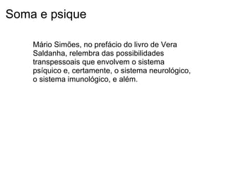 Soma e psique
Mário Simões, no prefácio do livro de Vera
Saldanha, relembra das possibilidades
transpessoais que envolvem o sistema
psíquico e, certamente, o sistema neurológico,
o sistema imunológico, e além.
 