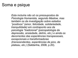 Soma e psique
Esta incluiria não só os pressupostos da
Psicologia Humanista, segundo Maslow, mas
também os da investigação sobre estados
“positivos” (amor, felicidade, solidariedade,
tranquilidade) em contraponto aos da
psicologia “tradicional” (psicopatologia da
depressão, ansiedade, delírio, etc.) e ainda os
decorrentes das experiências transpessoais,
excepcionais e transformadoras
(transcendentes, experiências de pico, de
plateau, etc.) (Saldanha, 2008, p.20).
 