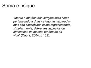 Soma e psique
"Mente e matéria não surgem mais como
pertencendo a duas categorias separadas,
mas são concebidas como representando,
simplesmente, diferentes aspectos ou
dimensões do mesmo fenômeno da
vida" (Capra, 2004, p 132).
 