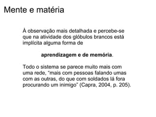 Mente e matéria
À observação mais detalhada e percebe-se
que na atividade dos glóbulos brancos está
implícita alguma forma de
aprendizagem e de memória.
Todo o sistema se parece muito mais com
uma rede, “mais com pessoas falando umas
com as outras, do que com soldados lá fora
procurando um inimigo” (Capra, 2004, p. 205).
 