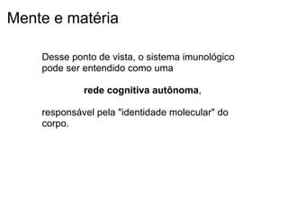 Mente e matéria
Desse ponto de vista, o sistema imunológico
pode ser entendido como uma
rede cognitiva autônoma,
responsável pela "identidade molecular" do
corpo.
 