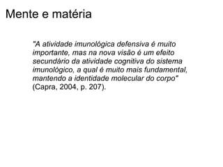 Mente e matéria
"A atividade imunológica defensiva é muito
importante, mas na nova visão é um efeito
secundário da atividade cognitiva do sistema
imunológico, a qual é muito mais fundamental,
mantendo a identidade molecular do corpo"
(Capra, 2004, p. 207).
 